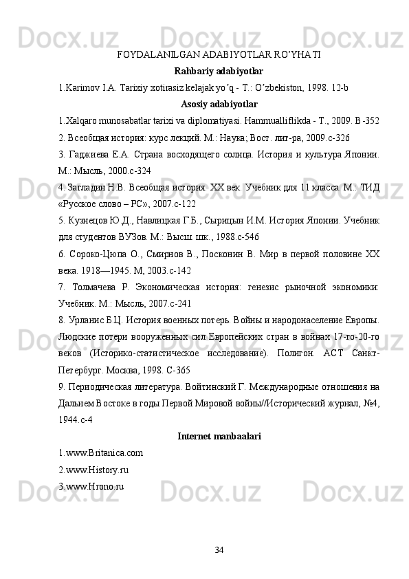 FOYDALANILGAN ADABIYOTLAR RO’YHATI
Rahbariy adabiyotlar
1.Karimov I.А. Tarixiy xotirasiz kelajak yo q - T.: O zbekiston, 1998. 12-bʼ ʼ
Asosiy adabiyotlar
1.Xalqaro munosabatlar tarixi va diplomatiyasi.  Hammualliflikda - T., 2009. B-352
2. Всеобщая история: курс лекций. М.: Наука; Вост. лит-ра, 2009.c-326
3.   Гаджиева   Е.А.   Страна   восходящего   солнца.   История   и   культура   Японии.
М.: Мысль, 2000.c-324
4. Загладин Н.В. Всеобщая история. XX век. Учебник для 11 класса. М.: ТИД
«Русское слово – РС», 2007.c-122
5. Кузнецов Ю.Д., Навлицкая Г.Б., Сырицын И.М. История Японии. Учебник
для студентов ВУЗов. М.: Высш. шк., 1988.c-546
6.   Сороко-Цюпа   О.,   Смирнов   В.,   Посконин   В.   Мир   в   первой   половине   XX
века. 1918—1945. М, 2003.c-142
7.   Толмачева   Р.   Экономическая   история:   генезис   рыночной   экономики:
Учебник. М.: Мысль, 2007.c-241
8. Урланис Б.Ц. История военных потерь. Войны и народонаселение Европы.
Людские   потери   вооруженных   сил   Европейских   стран   в   войнах   17-го-20-го
веков   (Историко-статистическое   исследование).   Полигон.   АСТ   Санкт-
Петербург. Москва, 1998. C-365
9. Периодическая литература. Войтинский Г. Международные отношения на
Дальнем Востоке в годы Первой Мировой войны//Исторический журнал, №4,
1944.c-4
Internet manbaalari
1.www.Britanica.com
2.www.History.ru
3.www.Hrono.ru
34 