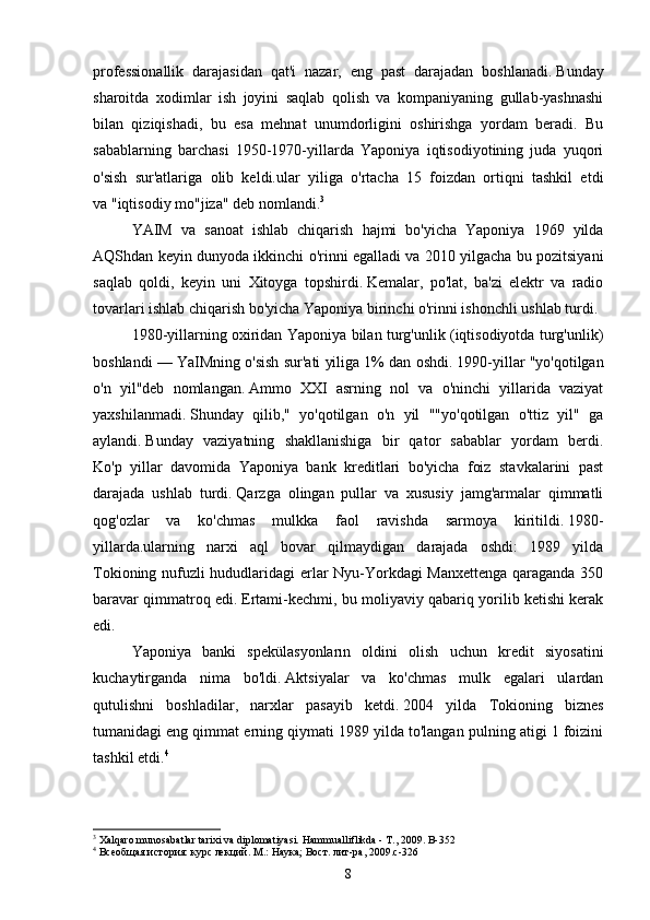 professionallik   darajasidan   qat'i   nazar,   eng   past   darajadan   boshlanadi.   Bunday
sharoitda   xodimlar   ish   joyini   saqlab   qolish   va   kompaniyaning   gullab-yashnashi
bilan   qiziqishadi,   bu   esa   mehnat   unumdorligini   oshirishga   yordam   beradi.   Bu
sabablarning   barchasi   1950-1970-yillarda   Yaponiya   iqtisodiyotining   juda   yuqori
o'sish   sur'atlariga   olib   keldi.ular   yiliga   o'rtacha   15   foizdan   ortiqni   tashkil   etdi
va   "iqtisodiy mo"jiza" deb nomlandi. 3
YAIM   va   sanoat   ishlab   chiqarish   hajmi   bo ' yicha   Yaponiya   1969   yilda
AQShdan   keyin   dunyoda   ikkinchi   o ' rinni   egalladi   va  2010   yilgacha   bu   pozitsiyani
saqlab   qoldi ,   keyin   uni   Xitoyga   topshirdi .   Kemalar,   po'lat,   ba'zi   elektr   va   radio
tovarlari ishlab chiqarish bo'yicha Yaponiya birinchi o'rinni ishonchli ushlab turdi.
1980-yillarning oxiridan Yaponiya bilan turg'unlik (iqtisodiyotda turg'unlik)
boshlandi — YaIMning o'sish sur'ati yiliga 1% dan oshdi.   1990-yillar "yo'qotilgan
o'n   yil"deb   nomlangan.   Ammo   XXI   asrning   nol   va   o'ninchi   yillarida   vaziyat
yaxshilanmadi.   Shunday   qilib,"   yo'qotilgan   o'n   yil   ""yo'qotilgan   o'ttiz   yil"   ga
aylandi.   Bunday   vaziyatning   shakllanishiga   bir   qator   sabablar   yordam   berdi.
Ko'p   yillar   davomida   Yaponiya   bank   kreditlari   bo'yicha   foiz   stavkalarini   past
darajada   ushlab   turdi.   Qarzga   olingan   pullar   va   xususiy   jamg'armalar   qimmatli
qog'ozlar   va   ko'chmas   mulkka   faol   ravishda   sarmoya   kiritildi.   1980-
yillarda.ularning   narxi   aql   bovar   qilmaydigan   darajada   oshdi:   1989   yilda
Tokioning nufuzli hududlaridagi erlar Nyu-Yorkdagi Manxettenga qaraganda 350
baravar qimmatroq edi.   Ertami-kechmi, bu moliyaviy qabariq yorilib ketishi kerak
edi.
Yaponiya   banki   spekülasyonların   oldini   olish   uchun   kredit   siyosatini
kuchaytirganda   nima   bo'ldi.   Aktsiyalar   va   ko'chmas   mulk   egalari   ulardan
qutulishni   boshladilar,   narxlar   pasayib   ketdi.   2004   yilda   Tokioning   biznes
tumanidagi eng qimmat erning qiymati 1989 yilda to'langan pulning atigi 1 foizini
tashkil etdi. 4
3
 Xalqaro munosabatlar tarixi va diplomatiyasi.  Hammualliflikda - T., 2009. B-352
4
 Всеобщая история: курс лекций. М.: Наука; Вост. лит-ра, 2009.c-326
8