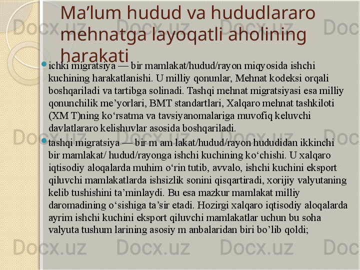 Ma’lum hudud va hududlararo 
mehnatga layoqatli aholining 
harakati

ichki migratsiya — bir mamlakat/hudud/rayon miqyosida ishchi 
kuchining harakatlanishi. U milliy qonunlar, Mehnat kodeksi orqali 
boshqariladi va tartibga solinadi. Tashqi mehnat migratsiyasi esa milliy 
qonunchilik me’yorlari, BMT standartlari, Xalqaro mehnat tashkiloti 
(XM T)ning ko‘rsatma va tavsiyanomalariga muvofiq keluvchi 
davlatlararo kelishuvlar asosida boshqariladi.

tashqi migratsiya — bir m am lakat/hudud/rayon hududidan ikkinchi 
bir mamlakat/ hudud/rayonga ishchi kuchining ko‘chishi. U xalqaro 
iqtisodiy aloqalarda muhim o‘rin tutib, avvalo, ishchi kuchini eksport 
qiluvchi mamlakatlarda ishsizlik sonini qisqartiradi, xorijiy valyutaning 
kelib tushishini ta’minlaydi. Bu esa mazkur mamlakat milliy 
daromadining o‘sishiga ta’sir etadi. Hozirgi xalqaro iqtisodiy aloqalarda 
ayrim ishchi kuchini eksport qiluvchi mamlakatlar uchun bu soha 
valyuta tushum larining asosiy m anbalaridan biri bo’lib qoldi;       