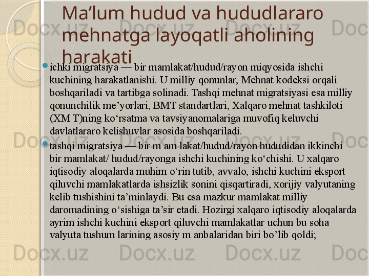 Ma’lum hudud va hududlararo 
mehnatga layoqatli aholining 
harakati
ichki migratsiya — bir mamlakat/hudud/rayon miqyosida ishchi 
kuchining harakatlanishi. U milliy qonunlar, Mehnat kodeksi orqali 
boshqariladi va tartibga solinadi. Tashqi mehnat migratsiyasi esa milliy 
qonunchilik me’yorlari, BMT standartlari, Xalqaro mehnat tashkiloti 
(XM T)ning ko‘rsatma va tavsiyanomalariga muvofiq keluvchi 
davlatlararo kelishuvlar asosida boshqariladi.
tashqi migratsiya — bir m am lakat/hudud/rayon hududidan ikkinchi 
bir mamlakat/ hudud/rayonga ishchi kuchining ko‘chishi. U xalqaro 
iqtisodiy aloqalarda muhim o‘rin tutib, avvalo, ishchi kuchini eksport 
qiluvchi mamlakatlarda ishsizlik sonini qisqartiradi, xorijiy valyutaning 
kelib tushishini ta’minlaydi. Bu esa mazkur mamlakat milliy 
daromadining o‘sishiga ta’sir etadi. Hozirgi xalqaro iqtisodiy aloqalarda 
ayrim ishchi kuchini eksport qiluvchi mamlakatlar uchun bu soha 
valyuta tushum larining asosiy m anbalaridan biri bo’lib qoldi;