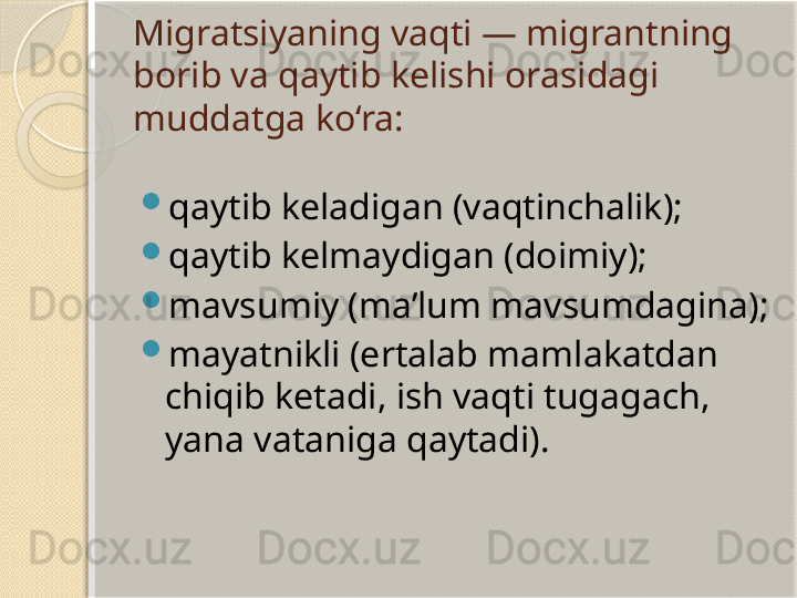 Migratsiyaning vaqti — migrantning 
borib va qaytib kelishi orasidagi 
muddatga ko‘ra:

qaytib keladigan (vaqtinchalik);

qaytib kelmaydigan (doimiy);

mavsumiy (ma’lum mavsumdagina);

mayatnikli (ertalab mamlakatdan 
chiqib ketadi, ish vaqti tugagach, 
yana vataniga qaytadi).       