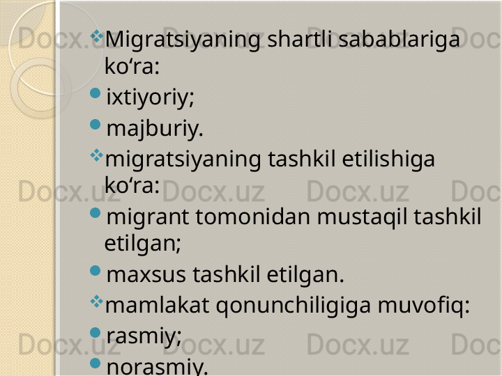 
Migratsiyaning shartli sabablariga 
ko‘ra:

ixtiyoriy;

majburiy.

migratsiyaning tashkil etilishiga 
ko‘ra:

migrant tomonidan mustaqil tashkil 
etilgan;

maxsus tashkil etilgan.

mamlakat qonunchiligiga muvofiq:

rasmiy;

norasmiy.       