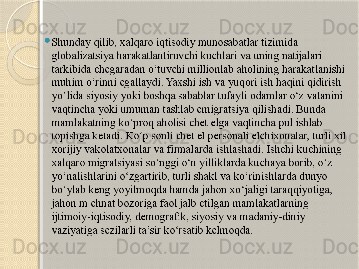 
Shunday qilib, xalqaro iqtisodiy munosabatlar tizimida 
globalizatsiya harakatlantiruvchi kuchlari va uning natijalari 
tarkibida chegaradan o‘tuvchi millionlab aholining harakatlanishi 
muhim o‘rinni egallaydi. Yaxshi ish va yuqori ish haqini qidirish 
yo’lida siyosiy yoki boshqa sabablar tufayli odamlar o‘z vatanini 
vaqtincha yoki umuman tashlab emigratsiya qilishadi. Bunda 
mamlakatning ko‘proq aholisi chet elga vaqtincha pul ishlab 
topishga ketadi. Ko‘p sonli chet el personali elchixonalar, turli xil 
xorijiy vakolatxonalar va firmalarda ishlashadi. Ishchi kuchining 
xalqaro migratsiyasi so‘nggi o‘n yilliklarda kuchaya borib, o‘z 
yo‘nalishlarini o‘zgartirib, turli shakl va ko‘rinishlarda dunyo 
bo‘ylab keng yoyilmoqda hamda jahon xo‘jaligi taraqqiyotiga, 
jahon m ehnat bozoriga faol jalb etilgan mamlakatlarning 
ijtimoiy-iqtisodiy, demografik, siyosiy va madaniy-diniy 
vaziyatiga sezilarli ta’sir ko‘rsatib kelmoqda.       