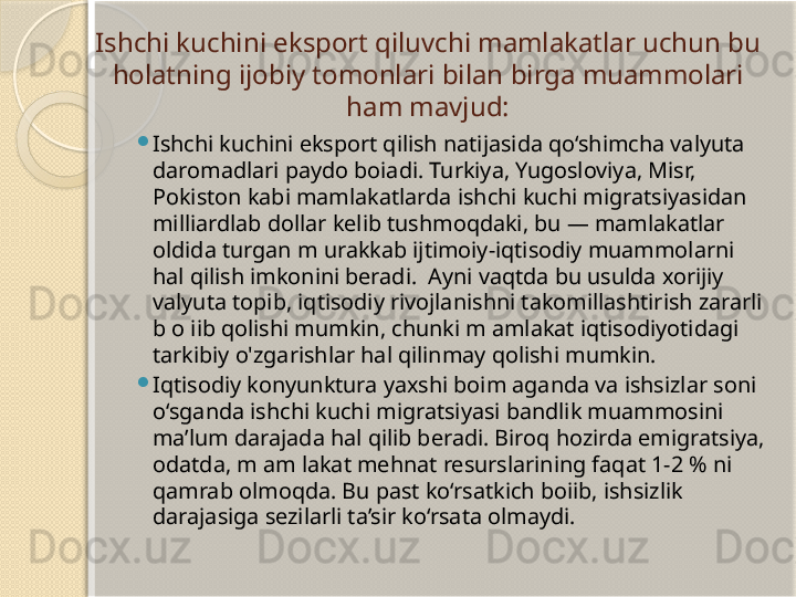 Ishchi kuchini eksport qiluvchi mamlakatlar uchun bu 
holatning ijobiy tomonlari  bilan birga muammolari 
ham mavjud:

Ishchi kuchini eksport qilish natijasida qo‘shimcha valyuta 
daromadlari paydo boiadi. Turkiya, Yugosloviya, Misr, 
Pokiston kabi mamlakatlarda ishchi kuchi migratsiyasidan 
milliardlab dollar kelib tushmoqdaki, bu — mamlakatlar 
oldida turgan m urakkab ijtimoiy-iqtisodiy muammolarni 
hal qilish imkonini beradi.  Ayni vaqtda bu usulda xorijiy 
valyuta topib, iqtisodiy rivojlanishni takomillashtirish zararli 
b o iib qolishi mumkin, chunki m amlakat iqtisodiyotidagi 
tarkibiy o'zgarishlar hal qilinmay qolishi mumkin.

Iqtisodiy konyunktura yaxshi boim aganda va ishsizlar soni 
o‘sganda ishchi kuchi migratsiyasi bandlik muammosini 
ma’lum darajada hal qilib beradi. Biroq hozirda emigratsiya, 
odatda, m am lakat mehnat resurslarining faqat 1-2 % ni 
qamrab olmoqda. Bu past ko‘rsatkich boiib, ishsizlik 
darajasiga sezilarli ta’sir ko‘rsata olmaydi.       