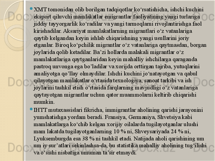 
XMT tomonidan olib borilgan tadqiqotlar ko‘rsatishicha, ishchi kuchini 
eksport qiluvchi mamlakatlar emigrantlar faoliyatining yangi turlariga 
jiddiy tayyorgarlik ko‘radilar va yangi tarmoqlarni rivojlantirishga faol 
kirishadilar. Aksariyat mamlakatlarning migrantlari o‘z vatanlariga 
qaytib kelgandan keyin ishlab chiqarishning yangi usullarini joriy 
etganlar. Biroq ko‘pchilik migrantlar o‘z vatanlariga qaytmasdan, borgan 
joylarida qolib ketadilar. Ba’zi hollarda malakali migrantlar o‘z 
mamlakatlariga qaytganlaridan keyin mahalliy ishchilarga qaraganda 
pastroq unvonga ega bo’ladilar va xorijda orttirgan tajriba, yutuqlarini 
amaliyotga qo’llay olmaydilar. Ishchi kuchini jo‘natayotgan va qabul 
qilayotgan mamlakatlar o‘rtasida texnologiya, sanoat tarkibi va ish 
joylarini tashkil etish o‘rtasida farqlarning mavjudligi o‘z vatanlariga 
qaytayotgan migrantlar uchun qator muammolarni keltirib chiqarishi 
mumkin.

IHTT mutaxassislari fikricha, immigrantlar aholining qarishi jarayonini 
yumshatishga yordam beradi. Fransiya, Germaniya, Shvetsiya kabi 
mamlakatlarga ko‘chib kelgan xorijiy oilalarda tugilayotganlar ulushi 
mam lakatda tugilayotganlarning  10 % ni, Shveysariyada 24 % ni, 
Lyuksemburgda esa 38 % ni tashkil  etadi. Natijada aholi qarishining um 
um iy sur’atlari sekinlashsa-da, bu statistika mahalliy aholining tug‘ilishi 
va o‘sishi nisbatiga umuman ta’sir etmaydi.       