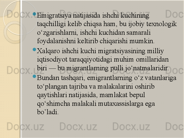 
Emigratsiya natijasida ishchi kuchining 
taqchilligi kelib chiqsa ham, bu ijobiy texnologik 
o‘zgarishlarni, ishchi kuchidan samarali 
foydalanishni keltirib chiqarishi mumkin.

Xalqaro ishchi kuchi migratsiyasining milliy 
iqtisodiyot taraqqiyotidagi muhim omillaridan 
biri — bu migrantlarning pulli jo‘natmalaridir.

Bundan tashqari, emigrantlarning o‘z vatanlariga 
to‘plangan tajriba va malakalarini oshirib 
qaytishlari natijasida, mamlakat bepul 
qo‘shimcha malakali mutaxassislarga ega 
bo’ladi.       