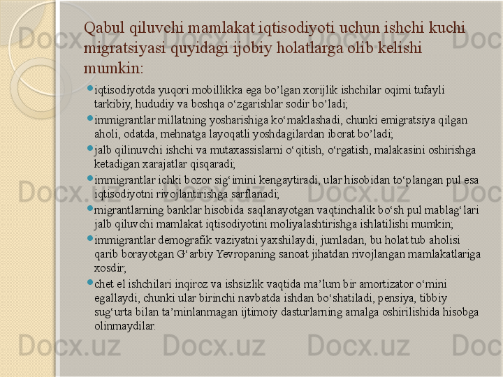 Qabul qiluvchi mamlakat iqtisodiyoti uchun ishchi kuchi 
migratsiyasi quyidagi ijobiy holatlarga olib kelishi 
mumkin:

iqtisodiyotda yuqori mobillikka ega bo’lgan xorijlik ishchilar oqimi tufayli 
tarkibiy, hududiy va boshqa o‘zgarishlar sodir bo’ladi;

immigrantlar millatning yosharishiga ko‘maklashadi, chunki emigratsiya qilgan 
aholi, odatda, mehnatga layoqatli yoshdagilardan iborat bo’ladi;

jalb qilinuvchi ishchi va mutaxassislarni o‘qitish, o‘rgatish, malakasini oshirishga 
ketadigan xarajatlar qisqaradi;

immigrantlar ichki bozor sig‘imini kengaytiradi, ular hisobidan to‘plangan pul esa 
iqtisodiyotni rivojlantirishga sarflanadi;

migrantlarning banklar hisobida saqlanayotgan vaqtinchalik bo‘sh pul mablag‘lari 
jalb qiluvchi mamlakat iqtisodiyotini moliyalashtirishga ishlatilishi mumkin;

immigrantlar demografik vaziyatni yaxshilaydi, jumladan, bu holat tub aholisi 
qarib borayotgan G‘arbiy Yevropaning sanoat jihatdan rivojlangan mamlakatlariga 
xosdir;

chet el ishchilari inqiroz va ishsizlik vaqtida ma’lum bir amortizator o‘mini 
egallaydi, chunki ular birinchi navbatda ishdan bo‘shatiladi, pensiya, tibbiy 
sug‘urta bilan ta’minlanmagan ijtimoiy dasturlarning amalga oshirilishida hisobga 
olinmaydilar.       