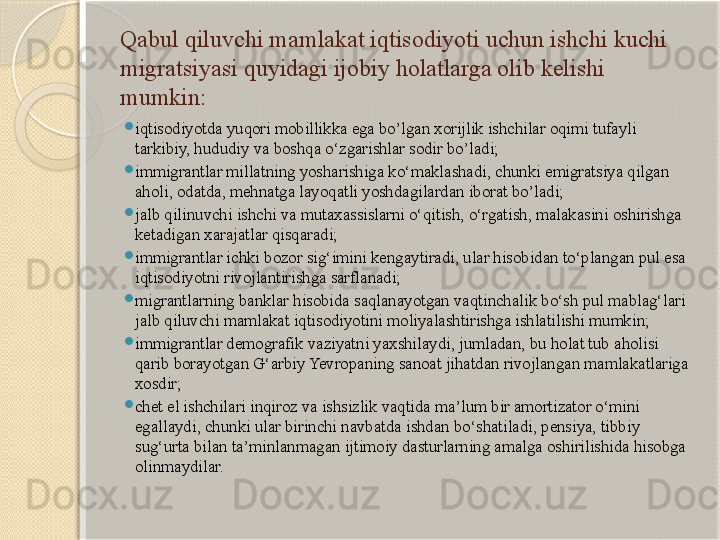 Qabul qiluvchi mamlakat iqtisodiyoti uchun ishchi kuchi 
migratsiyasi quyidagi ijobiy holatlarga olib kelishi 
mumkin:
iqtisodiyotda yuqori mobillikka ega bo’lgan xorijlik ishchilar oqimi tufayli 
tarkibiy, hududiy va boshqa o‘zgarishlar sodir bo’ladi;
immigrantlar millatning yosharishiga ko‘maklashadi, chunki emigratsiya qilgan 
aholi, odatda, mehnatga layoqatli yoshdagilardan iborat bo’ladi;
jalb qilinuvchi ishchi va mutaxassislarni o‘qitish, o‘rgatish, malakasini oshirishga 
ketadigan xarajatlar qisqaradi;
immigrantlar ichki bozor sig‘imini kengaytiradi, ular hisobidan to‘plangan pul esa 
iqtisodiyotni rivojlantirishga sarflanadi;
migrantlarning banklar hisobida saqlanayotgan vaqtinchalik bo‘sh pul mablag‘lari 
jalb qiluvchi mamlakat iqtisodiyotini moliyalashtirishga ishlatilishi mumkin;
immigrantlar demografik vaziyatni yaxshilaydi, jumladan, bu holat tub aholisi 
qarib borayotgan G‘arbiy Yevropaning sanoat jihatdan rivojlangan mamlakatlariga 
xosdir;
chet el ishchilari inqiroz va ishsizlik vaqtida ma’lum bir amortizator o‘mini 
egallaydi, chunki ular birinchi navbatda ishdan bo‘shatiladi, pensiya, tibbiy 
sug‘urta bilan ta’minlanmagan ijtimoiy dasturlarning amalga oshirilishida hisobga 
olinmaydilar.