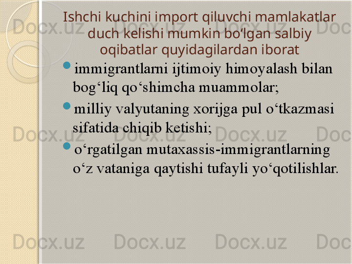 Ishchi kuchini import qiluvchi mamlakatlar 
duch kelishi mumkin bo‘lgan salbiy 
oqibatlar quyidagilardan iborat

immigrantlarni ijtimoiy himoyalash bilan 
bog‘liq qo‘shimcha muammolar;

milliy valyutaning xorijga pul o‘tkazmasi 
sifatida chiqib ketishi;

o‘rgatilgan mutaxassis-immigrantlarning 
o‘z vataniga qaytishi tufayli yo‘qotilishlar.  