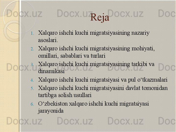 Reja
1. Xalqaro ishchi kuchi migratsiyasining nazariy 
asoslari.
2. Xalqaro ishchi kuchi migratsiyasining  mohiyati, 
omillari, sabablari va turlari
3. Xalqaro ishchi kuchi migratsiyasining tarkibi va 
dinamikasi
4. Xalqaro ishchi kuchi migratsiyasi va pul o‘tkazmalari
5. Xalqaro ishchi kuchi migratsiyasini davlat tomonidan 
tartibga solish usullari
6. O‘zbekiston xalqaro ishchi kuchi migratsiyasi 
jarayonida       