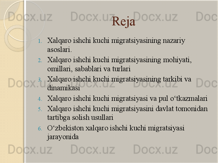 Reja
1. Xalqaro ishchi kuchi migratsiyasining nazariy 
asoslari.
2. Xalqaro ishchi kuchi migratsiyasining  mohiyati, 
omillari, sabablari va turlari
3. Xalqaro ishchi kuchi migratsiyasining tarkibi va 
dinamikasi
4. Xalqaro ishchi kuchi migratsiyasi va pul o‘tkazmalari
5. Xalqaro ishchi kuchi migratsiyasini davlat tomonidan 
tartibga solish usullari
6. O‘zbekiston xalqaro ishchi kuchi migratsiyasi 
jarayonida