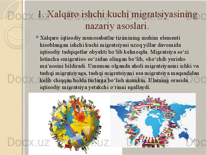 1. Xalqaro ishchi kuchi migratsiyasining 
nazariy asoslari.

Xalqaro iqtisodiy munosabatlar tizimining muhim elementi 
hisoblangan ishchi kuchi migratsiyasi uzoq yillar davomida 
iqtisodiy tadqiqotlar obyekti bo‘lib kelmoqda. Migratsiya so‘zi 
lotincha «migratio» so‘zidan olingan bo‘lib, «ko‘chib yurish» 
ma’nosini bildiradi. Umuman olganda aholi migratsiyasini ichki va 
tashqi migratsiyaga, tashqi migratsiyani esa migratsiya maqsadidan 
kelib chiqqan holda turlarga bo‘lish mumkin. Ularning orasida 
iqtisodiy migratsiya yetakchi o‘rinni egallaydi.       