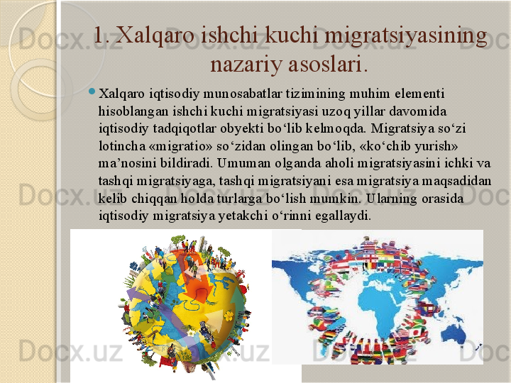 1. Xalqaro ishchi kuchi migratsiyasining 
nazariy asoslari.
Xalqaro iqtisodiy munosabatlar tizimining muhim elementi 
hisoblangan ishchi kuchi migratsiyasi uzoq yillar davomida 
iqtisodiy tadqiqotlar obyekti bo‘lib kelmoqda. Migratsiya so‘zi 
lotincha «migratio» so‘zidan olingan bo‘lib, «ko‘chib yurish» 
ma’nosini bildiradi. Umuman olganda aholi migratsiyasini ichki va 
tashqi migratsiyaga, tashqi migratsiyani esa migratsiya maqsadidan 
kelib chiqqan holda turlarga bo‘lish mumkin. Ularning orasida 
iqtisodiy migratsiya yetakchi o‘rinni egallaydi.