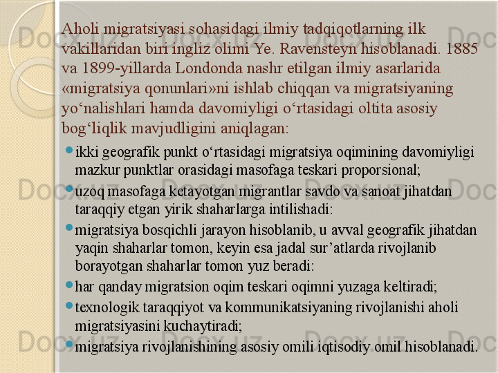 Aholi migratsiyasi sohasidagi ilmiy tadqiqotlarning ilk 
vakillaridan biri ingliz olimi Ye. Ravensteyn hisoblanadi. 1885 
va 1899-yillarda Londonda nashr etilgan ilmiy asarlarida 
«migratsiya qonunlari»ni ishlab chiqqan va migratsiyaning 
yo‘nalishlari hamda davomiyligi o‘rtasidagi oltita asosiy 
bog‘liqlik mavjudligini aniqlagan:

ikki geografik punkt o‘rtasidagi migratsiya oqimining davomiyligi 
mazkur  punktlar orasidagi masofaga teskari proporsional;

uzoq masofaga ketayotgan migrantlar savdo va sanoat jihatdan 
taraqqiy etgan yirik shaharlarga intilishadi:

migratsiya bosqichli jarayon hisoblanib, u avval geografik jihatdan 
yaqin shaharlar tomon, keyin esa jadal sur’atlarda rivojlanib 
borayotgan shaharlar tomon yuz beradi:

har qanday migratsion oqim teskari oqimni yuzaga keltiradi;

texnologik taraqqiyot va kommunikatsiyaning rivojlanishi aholi 
migratsiyasini kuchaytiradi;

migratsiya rivojlanishining asosiy omili iqtisodiy omil hisoblanadi.       