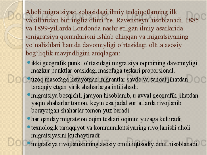 Aholi migratsiyasi sohasidagi ilmiy tadqiqotlarning ilk 
vakillaridan biri ingliz olimi Ye. Ravensteyn hisoblanadi. 1885 
va 1899-yillarda Londonda nashr etilgan ilmiy asarlarida 
«migratsiya qonunlari»ni ishlab chiqqan va migratsiyaning 
yo‘nalishlari hamda davomiyligi o‘rtasidagi oltita asosiy 
bog‘liqlik mavjudligini aniqlagan:
ikki geografik punkt o‘rtasidagi migratsiya oqimining davomiyligi 
mazkur  punktlar orasidagi masofaga teskari proporsional;
uzoq masofaga ketayotgan migrantlar savdo va sanoat jihatdan 
taraqqiy etgan yirik shaharlarga intilishadi:
migratsiya bosqichli jarayon hisoblanib, u avval geografik jihatdan 
yaqin shaharlar tomon, keyin esa jadal sur’atlarda rivojlanib 
borayotgan shaharlar tomon yuz beradi:
har qanday migratsion oqim teskari oqimni yuzaga keltiradi;
texnologik taraqqiyot va kommunikatsiyaning rivojlanishi aholi 
migratsiyasini kuchaytiradi;
migratsiya rivojlanishining asosiy omili iqtisodiy omil hisoblanadi.