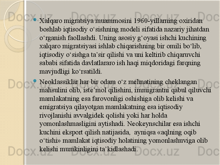 
Xalqaro migratsiya muammosini 1960-yillarning oxiridan 
boshlab iqtisodiy o‘sishning modeli sifatida nazariy jihatdan 
o‘rganish faollashdi. Uning asosiy g‘oyasi ishchi kuchining 
xalqaro migratsiyasi ishlab chiqarishning bir omili bo‘lib, 
iqtisodiy o‘sishga ta’sir qilishi va uni keltirib chiqaruvchi 
sababi sifatida davlatlararo ish haqi miqdoridagi farqning 
mavjudligi ko‘rsatildi.

Neoklassiklar har bir odam o‘z mehnatining cheklangan 
mahsulini olib, iste’mol qilishini, immigrantni qabul qiluvchi 
mamlakatning esa farovonligi oshishiga olib kelishi va 
emigratsiya qilayotgan mamlakatning esa iqtisodiy 
rivojlanishi avvalgidek qolishi yoki har holda 
yomonlashmasligini aytishadi. Neokeynschilar esa ishchi 
kuchini eksport qilish natijasida,  ayniqsa «aqlning oqib 
o‘tishi» mamlakat iqtisodiy holatining yomonlashuviga olib 
kelishi mumkinligini ta’kidlashadi.       