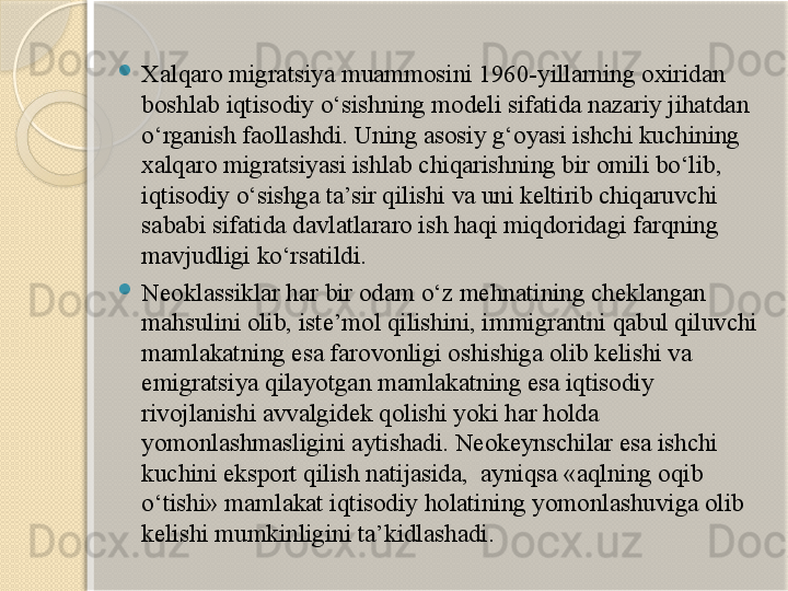 
Xalqaro migratsiya muammosini 1960-yillarning oxiridan 
boshlab iqtisodiy o‘sishning modeli sifatida nazariy jihatdan 
o‘rganish faollashdi. Uning asosiy g‘oyasi ishchi kuchining 
xalqaro migratsiyasi ishlab chiqarishning bir omili bo‘lib, 
iqtisodiy o‘sishga ta’sir qilishi va uni keltirib chiqaruvchi 
sababi sifatida davlatlararo ish haqi miqdoridagi farqning 
mavjudligi ko‘rsatildi.
Neoklassiklar har bir odam o‘z mehnatining cheklangan 
mahsulini olib, iste’mol qilishini, immigrantni qabul qiluvchi 
mamlakatning esa farovonligi oshishiga olib kelishi va 
emigratsiya qilayotgan mamlakatning esa iqtisodiy 
rivojlanishi avvalgidek qolishi yoki har holda 
yomonlashmasligini aytishadi. Neokeynschilar esa ishchi 
kuchini eksport qilish natijasida,  ayniqsa «aqlning oqib 
o‘tishi» mamlakat iqtisodiy holatining yomonlashuviga olib 
kelishi mumkinligini ta’kidlashadi.