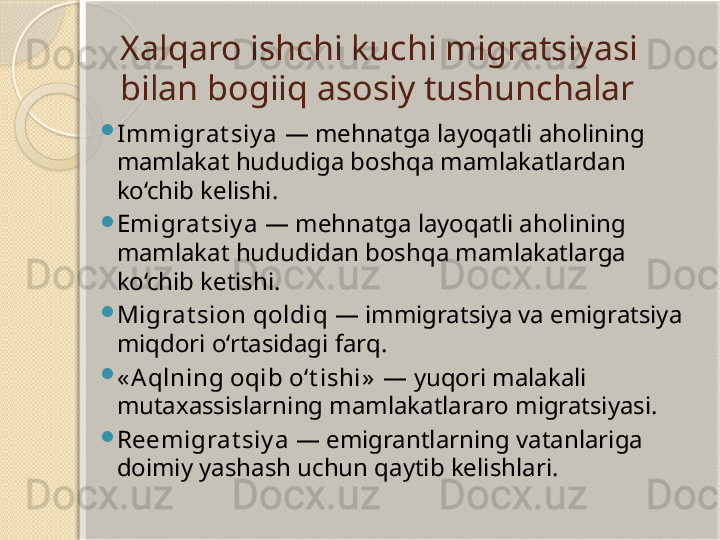 Xalqaro ishchi kuchi migratsiyasi 
bilan bogiiq asosiy tushunchalar

Immigrat siy a  — mehnatga layoqatli aholining 
mamlakat hududiga boshqa mamlakatlardan 
ko‘chib kelishi.

Emigrat siy a  — mehnatga layoqatli aholining 
mamlakat hududidan boshqa mamlakatlarga 
ko‘chib ketishi.

Migrat sion qoldiq  — immigratsiya va emigratsiya 
miqdori o‘rtasidagi farq.

« A qlning oqib o‘t ishi»   — yuqori malakali 
mutaxassislarning mamlakatlararo migratsiyasi.

Reemigrat siy a  — emigrantlarning vatanlariga 
doimiy yashash uchun qaytib kelishlari.       