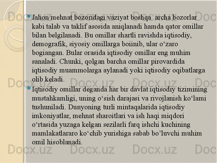 
Jahon mehnat bozoridagi vaziyat boshqa  archa bozorlar 
kabi talab va taklif asosida aniqlanadi hamda qator omillar 
bilan belgilanadi. Bu omillar shartli ravishda iqtisodiy, 
demografik, siyosiy omillarga boiinib, ular o‘zaro 
bogiangan. Bular orasida iqtisodiy omillar eng muhim 
sanaladi. Chunki, qolgan barcha omillar pirovardida 
iqtisodiy muammolarga aylanadi yoki iqtisodiy oqibatlarga 
olib keladi.

Iqtisodiy omillar deganda har bir davlat iqtisodiy tizimining 
mustahkamligi, uning o‘sish darajasi va rivojlanish ko‘lami 
tushuniladi. Dunyoning turli mintaqalarida iqtisodiy 
imkoniyatlar, mehnat sharoitlari va ish haqi miqdori 
o‘rtasida yuzaga kelgan sezilarli farq ishchi kuchining 
mamlakatlararo ko‘chib yurishiga sabab bo’luvchi muhim 
omil hisoblanadi.       