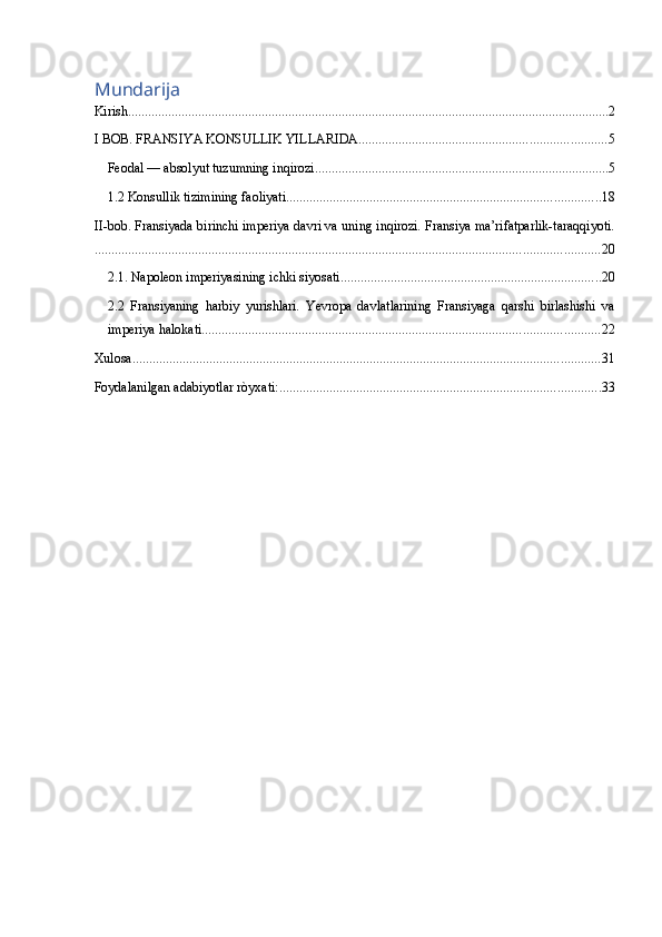 Mundarija
Kirish. ............................................................................................................................................... 2
I BOB. FRANSIYA KONSULLIK YILLARIDA. ......................................................................... 5
Feodal — absolyut tuzumning inqirozi ........................................................................................ 5
1.2 Konsullik tizimining faoliyati .............................................................................................. 18
II-bob. Fransiyada birinchi imperiya davri va uning inqirozi. Fransiya ma’rifatparlik-taraqqiyoti.
....................................................................................................................................................... 20
2.1. Napoleon imperiyasining ichki siyosati. ............................................................................. 20
2.2   Fransiyaning   harbiy   yurishlari.   Yevropa   davlatlarining   Fransiyaga   qarshi   birlashishi   va
imperiya halokati ....................................................................................................................... 22
Xulosa ............................................................................................................................................ 31
Foydalanilgan adabiyotlar ròyxati: ................................................................................................ 33 