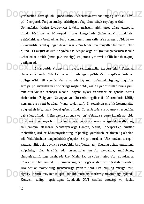 yetakchilari   ham   qòllab     quvvatlashdi.   Monarxiya   tartibotining   ag`darilishi   1792
yil 10 avgustda Parijda amalga oshirilgan qo’zg`olon tufayli ruyobga chikdi. 
Qonunchilik   Majlisi   Lyudovikni   taxtdan   mahrum   qildi,   qirol   oilasi   qamoqqa
olindi.   Majlisda   va   Muvaqqat   ijroiya   kengashida   (hukumatda)   jirondchilar
yetakchilik qila boshladilar. Parij  kommunasi  ham  katta ta’sirga ega bo’ldi.26 —
28 avgustda qabul qilingan dekretlarga ko’ra feodal majburiyatlar to’lovsiz bekor
qilindi,  14  avgust  dekreti   bo’yicha   esa  dehqonlarga  emigrantlar   yerlaridan  kichik
uchastkalar   berish   (renta   puli   evaziga)   va   jamoa   yerlarini   bo’lib   berish   xuquqi
berilgan edi. 
                    19-аvgustda   Prussiya     armiyasi   (emmigrantlar   korpusi   bilan)   Fransiya
chegarasini   buzib   o’tdi.   Parijga   olib   boriladigan   yo’lda   Verden   qal’asi   dushman
qo’liga   o’tdi.   20   aprelda   Valmi   yonida   Dyumur   qo’mondonligidagi   inqilobiy
armiya  prussiyaliklarni chekinishga majbur etdi; koalitsiya qo’shinlari Fransiyami
tark   etdi.Bundan   tashqari   oktabr     noyabr   oylari   fransuzlar   bir   qancha   nemis
shaharlarini,   Belgiyani,   Savoyya   va   Nitssanini   egallashdi.   20-sentabrda   Milliy
konvent   o’z   ishini   boshladi  (yangi  saylangan).   21  sentabrda  qirollik  hokimiyatini
yo’q   qilish   to’g`risida   dekret   qabul   qilindi.   22   sentabrda   esa   Fransiya   respublika
deb e’lon qilindi.   UShu davrda Jironda va tog` o’rtasida siyosiy kurash avj oldi.
Tog` yoki montanyarlar deb konventda yuqori kursilarni egallagan deputatlarning
so’l   qanotini   atashardi.   Montanyarlarga   Danton,   Marat,   Robesper,Sen   Jyustlar
rahbarlik qilardilar. Montanyarlarning ko’pchiligi yakobinchilar klubining a’zolari
edi.   Yakobinchilar   tenglashtirish   g’oyalarini   ilgari   surdilar.   Ular   haddan   tashqari
kambag`allik yoki boyliksiz respublika tarafdorlari edi. Shuning uchun ommaning
ko’pchiligi   ular   tarafida   edi.   Jirondchilar   esa,o’z   navbatida,   inqilobning
chuqurlashtirilishiga qarshi edi. Jirondchilar fikriga ko’ra inqilob o’z maqsadlariga
to’la erishib bo’lgan edi.       Fransiyaning harbiy g`alabalari urush tashabbuskorlari
Jirondchilar   mavqeining   kuchayishiga   yordam   berdi.1792   yilning   oxiriga   kelib
siyosiy   kurash   maydonida   qirol   taqdiri   masalasi   markaziy   muammoga   aylandi.
Konvent   sudiga   topshirilgan   Lyudovik   XVI   «millat   ozodligi   va   davlat
10
  