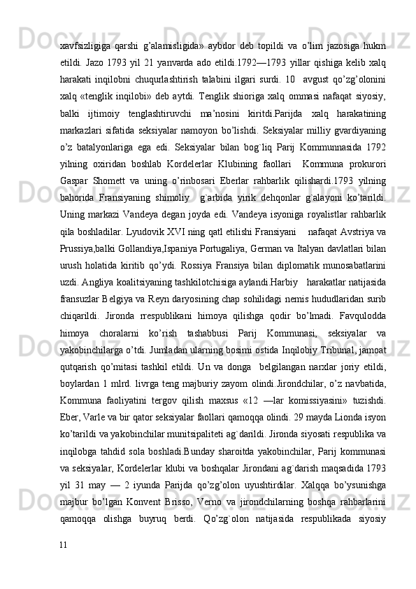 xavfsizligiga   qarshi   g’alamisligida»   aybdor   deb   topildi   va   o’lim   jazosiga   hukm
etildi.   Jazo   1793   yil   21   yanvarda   ado   etildi.1792—1793   yillar   qishiga   kelib   xalq
harakati   inqilobni   chuqurlashtirish   talabini   ilgari   surdi.   10     avgust   qo’zg’olonini
xalq   «tenglik   inqilobi»   deb   aytdi.   Tenglik   shioriga   xalq   ommasi   nafaqat   siyosiy,
balki   ijtimoiy   tenglashtiruvchi   ma’nosini   kiritdi.Parijda   xalq   harakatining
markazlari   sifatida   seksiyalar   namoyon   bo’lishdi.   Seksiyalar   milliy   gvardiyaning
o’z   batalyonlariga   ega   edi.   Seksiyalar   bilan   bog`liq   Parij   Kommunnasida   1792
yilning   oxiridan   boshlab   Kordelerlar   Klubining   faollari     Kommuna   prokurori
Gaspar   Shomett   va   uning   o’rinbosari   Eberlar   rahbarlik   qilishardi.1793   yilning
bahorida   Fransiyaning   shimoliy     g`arbida   yirik   dehqonlar   g`alayoni   ko’tarildi.
Uning   markazi   Vandeya   degan   joyda   edi.   Vandeya   isyoniga   royalistlar   rahbarlik
qila boshladilar. Lyudovik XVI ning qatl etilishi Fransiyani      nafaqat Avstriya va
Prussiya,balki Gollandiya,Ispaniya Portugaliya, German va Italyan davlatlari bilan
urush   holatida   kiritib   qo’ydi.   Rossiya   Fransiya   bilan   diplomatik   munosabatlarini
uzdi. Angliya koalitsiyaning tashkilotchisiga aylandi.Harbiy    harakatlar natijasida
fransuzlar Belgiya va Reyn daryosining chap sohilidagi nemis hududlaridan surib
chiqarildi.   Jironda   rrespublikani   himoya   qilishga   qodir   bo’lmadi.   Favqulodda
himoya   choralarni   ko’rish   tashabbusi   Parij   Kommunasi,   seksiyalar   va
yakobinchilarga o’tdi. Jumladan ularning bosimi ostida Inqilobiy Tribunal, jamoat
qutqarish   qo’mitasi   tashkil   etildi.   Un   va   donga     belgilangan   narxlar   joriy   etildi,
boylardan   1   mlrd.   livrga   teng   majburiy   zayom   olindi.Jirondchilar,   o’z   navbatida,
Kommuna   faoliyatini   tergov   qilish   maxsus   «12   —lar   komissiyasini»   tuzishdi.
Eber, Varle va bir qator seksiyalar faollari qamoqqa olindi. 29 mayda Lionda isyon
ko’tarildi va yakobinchilar munitsipaliteti ag`darildi. Jironda siyosati respublika va
inqilobga   tahdid   sola   boshladi.Bunday   sharoitda   yakobinchilar,   Parij   kommunasi
va seksiyalar, Kordelerlar klubi va boshqalar Jirondani ag`darish maqsadida 1793
yil   31   may   —   2   iyunda   Parijda   qo’zg’olon   uyushtirdilar.   Xalqqa   bo’ysunishga
majbur   bo’lgan   Konvent   Brisso,   Verno   va   jirondchilarning   boshqa   rahbarlarini
qamoqqa   olishga   buyruq   berdi.   Qo’zg`olon   natijasida   respublikada   siyosiy
11
  