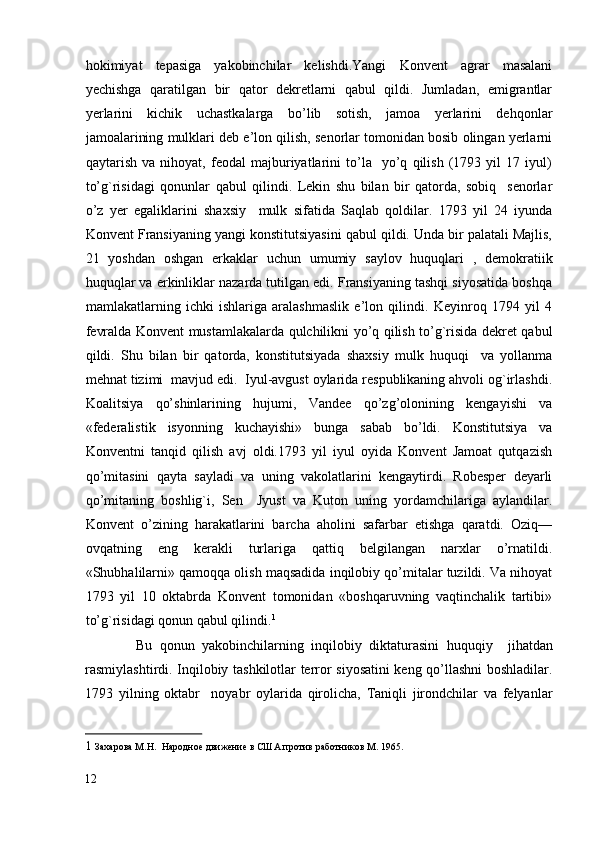 hokimiyat   tepasiga   yakobinchilar   kelishdi.Yangi   Konvent   agrar   masalani
yechishga   qaratilgan   bir   qator   dekretlarni   qabul   qildi.   Jumladan,   emigrantlar
yerlarini   kichik   uchastkalarga   bo’lib   sotish,   jamoa   yerlarini   dehqonlar
jamoalarining mulklari deb e’lon qilish, senorlar tomonidan bosib olingan yerlarni
qaytarish   va   nihoyat,   feodal   majburiyatlarini   to’la     yo’q   qilish   (1793   yil   17   iyul)
to’g`risidagi   qonunlar   qabul   qilindi.   Lekin   shu   bilan   bir   qatorda,   sobiq     senorlar
o’z   yer   egaliklarini   shaxsiy     mulk   sifatida   Saqlab   qoldilar.   1793   yil   24   iyunda
Konvent Fransiyaning yangi konstitutsiyasini qabul qildi. Unda bir palatali Majlis,
21   yoshdan   oshgan   erkaklar   uchun   umumiy   saylov   huquqlari   ,   demokratiik
huquqlar va erkinliklar nazarda tutilgan edi. Fransiyaning tashqi siyosatida boshqa
mamlakatlarning   ichki   ishlariga   aralashmaslik   e’lon   qilindi.   Keyinroq   1794   yil   4
fevralda Konvent mustamlakalarda qulchilikni yo’q qilish to’g`risida dekret qabul
qildi.   Shu   bilan   bir   qatorda,   konstitutsiyada   shaxsiy   mulk   huquqi     va   yollanma
mehnat tizimi  mavjud edi.  Iyul-avgust oylarida respublikaning ahvoli og`irlashdi.
Koalitsiya   qo’shinlarining   hujumi,   Vandee   qo’zg’olonining   kengayishi   va
«federalistik   isyonning   kuchayishi»   bunga   sabab   bo’ldi.   Konstitutsiya   va
Konventni   tanqid   qilish   avj   oldi.1793   yil   iyul   oyida   Konvent   Jamoat   qutqazish
qo’mitasini   qayta   sayladi   va   uning   vakolatlarini   kengaytirdi.   Robesper   deyarli
qo’mitaning   boshlig`i,   Sen     Jyust   va   Kuton   uning   yordamchilariga   aylandilar.
Konvent   o’zining   harakatlarini   barcha   aholini   safarbar   etishga   qaratdi.   Oziq—
ovqatning   eng   kerakli   turlariga   qattiq   belgilangan   narxlar   o’rnatildi.
«Shubhalilarni» qamoqqa olish maqsadida inqilobiy qo’mitalar tuzildi. Va nihoyat
1793   yil   10   oktabrda   Konvent   tomonidan   «boshqaruvning   vaqtinchalik   tartibi»
to’g`risidagi qonun qabul qilindi. 1
 
              Bu   qonun   yakobinchilarning   inqilobiy   diktaturasini   huquqiy     jihatdan
rasmiylashtirdi. Inqilobiy tashkilotlar terror siyosatini keng qo’llashni boshladilar.
1793   yilning   oktabr     noyabr   oylarida   qirolicha,   Taniqli   jirondchilar   va   felyanlar
1   Захарова М.Н.  Народное движение в США против работников M. 1965.  
12
  