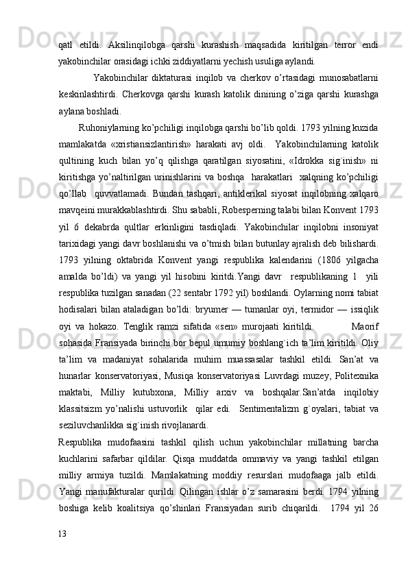 qatl   etildi.   Aksilinqilobga   qarshi   kurashish   maqsadida   kiritilgan   terror   endi
yakobinchilar orasidagi ichki ziddiyatlarni yechish usuliga aylandi. 
                  Yakobinchilar   diktaturasi   inqilob   va   cherkov   o’rtasidagi   munosabatlarni
keskinlashtirdi.   Cherkovga   qarshi   kurash   katolik   dinining   o’ziga   qarshi   kurashga
aylana boshladi. 
        Ruhoniylarning ko’pchiligi inqilobga qarshi bo’lib qoldi. 1793 yilning kuzida
mamlakatda   «xristiansizlantirish»   harakati   avj   oldi.     Yakobinchilarning   katolik
qultining   kuch   bilan   yo’q   qilishga   qaratilgan   siyosatini,   «Idrokka   sig`inish»   ni
kiritishga   yo’naltirilgan   urinishlarini   va  boshqa     harakatlari     xalqning  ko’pchiligi
qo’llab     quvvatlamadi.   Bundan   tashqari,   antiklerikal   siyosat   inqilobning   xalqaro
mavqeini murakkablashtirdi. Shu sababli, Robesperning talabi bilan Konvent 1793
yil   6   dekabrda   qultlar   erkinligini   tasdiqladi.   Yakobinchilar   inqilobni   insoniyat
tarixidagi yangi davr boshlanishi va o’tmish bilan butunlay ajralish deb bilishardi.
1793   yilning   oktabrida   Konvent   yangi   respublika   kalendarini   (1806   yilgacha
amalda   bo’ldi)   va   yangi   yil   hisobini   kiritdi.Yangi   davr     respublikaning   1     yili
respublika tuzilgan sanadan (22 sentabr 1792 yil) boshlandi. Oylarning nomi tabiat
hodisalari   bilan   ataladigan   bo’ldi:   bryumer   —   tumanlar   oyi,   termidor   —   issiqlik
oyi   va   hokazo.   Tenglik   ramzi   sifatida   «sen»   murojaati   kiritildi.                   Maorif
sohasida Fransiyada birinchi bor bepul umumiy boshlang`ich ta’lim kiritildi. Oliy
ta’lim   va   madaniyat   sohalarida   muhim   muassasalar   tashkil   etildi.   San’at   va
hunarlar   konservatoriyasi,   Musiqa   konservatoriyasi   Luvrdagi   muzey,   Politexnika
maktabi,   Milliy   kutubxona,   Milliy   arxiv   va   boshqalar.San’atda   inqilobiy
klassitsizm   yo’nalishi   ustuvorlik     qilar   edi.     Sentimentalizm   g`oyalari,   tabiat   va
seziluvchanlikka sig`inish rivojlanardi. 
Respublika   mudofaasini   tashkil   qilish   uchun   yakobinchilar   millatning   barcha
kuchlarini   safarbar   qildilar.   Qisqa   muddatda   ommaviy   va   yangi   tashkil   etilgan
milliy   armiya   tuzildi.   Mamlakatning   moddiy   resurslari   mudofaaga   jalb   etildi.
Yangi   manufakturalar   qurildi.   Qilingan   ishlar   o’z   samarasini   berdi.   1794   yilning
boshiga   kelib   koalitsiya   qo’shinlari   Fransiyadan   surib   chiqarildi.     1794   yil   26
13
  