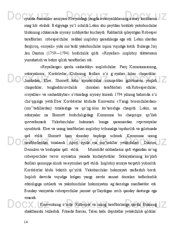 iyunda fransuzlar armiyasi Fleryusdagi jangda avstriyaliklarning asosiy kuchlarini
mag`lub   etishdi.   Belgiyaga   yo’l   ochildi.Lekin   shu   paytdan   boshlab   yakobinchilar
blokining ichkarisida siyosiy ziddiyatlar kuchaydi. Rahbarlik qilayotgan Robesper
tarafdorlari     robesperchilar     radikal   inqilobiy   qarashlarga   ega   edi.   Lekin   ulardan
farqliroq, «rioyali» yoki mo’tadil yakobinchilar oqimi vujudga keldi. Bularga Jorj
Jan   Danton   (1759—1794)   boshchilik   qildi.   «Royallar»   inqilobiy   diktaturani
yumshatish va bekor qilish tarafdorlari edi. 
                «Royallarga»   qarshi   «ashaddiy»   inqilobchilar     Parij   Kommunasining,
seksiyalarini,   Kordelerlar   Klubining   faollari   o’z   g`oyalari   bilan   chiqardilar.
Jumladan,   Eber,   Shomett   kabi   siyosatchilar   «muqaddas   gilotina»ni   yoqlab
chiqardilar,   tenglashtiruvchilik     choralari   tarafdorlari   edi.Robesperchilar,
«royallar»   va  «ashaddiylar»   o’rtasidagi   siyosiy   kurash   1794  yilning  bahorida   o’z
cho’qqisiga   yetdi.Eber   Kordelerlar   klubida   Konventni   «Yangi   brissochilardan»
(mo’’tadillardan)   tozalashga   va   qo’zg`olon   ko’tarishga   chaqirdi.   Lekin,   na
seksiyalar   na   Shomett   boshchiligidagi   Kommuna   bu   chaqiriqni   qo’llab
quvvatlamadi.   Yakobinchilar   hukumati   bunga   qaramasdan   repressiyalar
uyushtirdi. Eber va uning tarafdorlari inqilobiy tribunalga topshirildi va gilotinada
qatl   etildi.   Shomett   ham   shunday   taqdirga   uchradi.   Kommuna   uning
tarafdorlaridan   tozalandi.   Aprel   oyida   esa   mo’tadillar   yetakchilari     Danton,
Demulen va boshqalar qatl   etildi.             Muxolifat rahbarlarini qatl etgandan so’ng
robesperchilar   terror   siyosatini   yanada   kuchaytirdilar.   Seksiyalarning   ko’plab
faollari qamoqqa olindi va ayrimlari qatl etildi. Inqilobiy armiya tarqatib yuborildi.
Kordelerlar   klubi   bekitib   qo’yildi.   Yakobinchilar   hokimiyati   zaiflashib   bordi.
Inqilob   davrida   vujudga   kelgan   yangi   savdo   sanoat   doiralari   tadbirkorlik
erkinligiga   intilardi   va   yakobinchilar   hokimiyatini   ag`darishga   manfaatdor   edi.
Bunday   vaziyatda   robesperchilar   jamoat   qo’llaydigan   xech   qanday   dasturga   ega
emasdi. 
                    Konventning   o’zida     Robesper   va   uning   tarafdorlariga   qarshi   fitnaning
shakllanishi   tezlashdi.   Fitnada   Barras,   Talen   kabi   deputatlar   yetakchilik   qildilar.
14
  