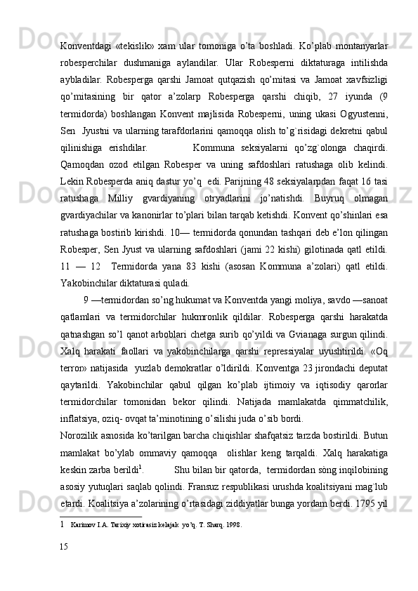 Konventdagi   «tekislik»   xam   ular   tomoniga   o’ta   boshladi.   Ko’plab   montanyarlar
robesperchilar   dushmaniga   aylandilar.   Ular   Robesperni   diktaturaga   intilishda
aybladilar.   Robesperga   qarshi   Jamoat   qutqazish   qo’mitasi   va   Jamoat   xavfsizligi
qo’mitasining   bir   qator   a’zolarp   Robesperga   qarshi   chiqib,   27   iyunda   (9
termidorda)   boshlangan   Konvent   majlisida   Robesperni,   uning   ukasi   Ogyustenni,
Sen   Jyustni  va ularning tarafdorlarini qamoqqa olish to’g`risidagi  dekretni qabul
qilinishiga   erishdilar.               Kommuna   seksiyalarni   qo’zg`olonga   chaqirdi.
Qamoqdan   ozod   etilgan   Robesper   va   uning   safdoshlari   ratushaga   olib   kelindi.
Lekin Robesperda aniq dastur yo’q   edi. Parijning 48 seksiyalarpdan faqat 16 tasi
ratushaga   Milliy   gvardiyaning   otryadlarini   jo’natishdi.   Buyruq   olmagan
gvardiyachilar va kanonirlar to’plari bilan tarqab ketishdi. Konvent qo’shinlari esa
ratushaga bostirib kirishdi. 10— termidorda qonundan tashqari deb e’lon qilingan
Robesper,  Sen Jyust  va ularning safdoshlari  (jami  22 kishi)  gilotinada qatl  etildi.
11   —   12     Termidorda   yana   83   kishi   (asosan   Kommuna   a’zolari)   qatl   etildi.
Yakobinchilar diktaturasi quladi. 
         9 —termidordan so’ng hukumat va Konventda yangi moliya, savdo —sanoat
qatlamlari   va   termidorchilar   hukmronlik   qildilar.   Robesperga   qarshi   harakatda
qatnashgan so’l qanot arboblari chetga surib qo’yildi va Gvianaga surgun qilindi.
Xalq   harakati   faollari   va   yakobinchilarga   qarshi   repressiyalar   uyushtirildi.   «Oq
terror» natijasida   yuzlab demokratlar o’ldirildi. Konventga 23 jirondachi  deputat
qaytarildi.   Yakobinchilar   qabul   qilgan   ko’plab   ijtimoiy   va   iqtisodiy   qarorlar
termidorchilar   tomonidan   bekor   qilindi.   Natijada   mamlakatda   qimmatchilik,
inflatsiya, oziq- ovqat ta’minotining o’silishi juda o’sib bordi. 
Norozilik asnosida ko’tarilgan barcha chiqishlar shafqatsiz tarzda bostirildi. Butun
mamlakat   bo’ylab   ommaviy   qamoqqa     olishlar   keng   tarqaldi.   Xalq   harakatiga
keskin zarba berildi 1
.               Shu bilan bir qatorda,  termidordan sòng inqilobining
asosiy yutuqlari saqlab qolindi. Fransuz respublikasi urushda koalitsiyani mag`lub
etardi. Koalitsiya a’zolarining o’rtasidagi ziddiyatlar bunga yordam berdi. 1795 yil
1     Karimov I.A. Tarixiy xotirasiz kelajak  yo’q. T. Sharq. 1998. 
15
  