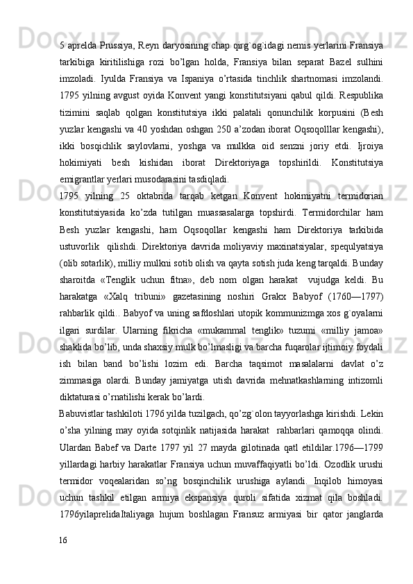 5 aprelda Prussiya, Reyn daryosining chap qirg`og`idagi nemis yerlarini Fransiya
tarkibiga   kiritilishiga   rozi   bo’lgan   holda,   Fransiya   bilan   separat   Bazel   sulhini
imzoladi.   Iyulda   Fransiya   va   Ispaniya   o’rtasida   tinchlik   shartnomasi   imzolandi.
1795   yilning   avgust   oyida   Konvent   yangi   konstitutsiyani   qabul   qildi.   Respublika
tizimini   saqlab   qolgan   konstitutsiya   ikki   palatali   qonunchilik   korpusini   (Besh
yuzlar kengashi va 40 yoshdan oshgan 250 a’zodan iborat Oqsoqolllar kengashi),
ikki   bosqichlik   saylovlarni,   yoshga   va   mulkka   oid   senzni   joriy   etdi.   Ijroiya
hokimiyati   besh   kishidan   iborat   Direktoriyaga   topshirildi.   Konstitutsiya
emigrantlar yerlari musodarasini tasdiqladi. 
1795   yilning   25   oktabrida   tarqab   ketgan   Konvent   hokimiyatni   termidorian
konstitutsiyasida   ko’zda   tutilgan   muassasalarga   topshirdi.   Termidorchilar   ham
Besh   yuzlar   kengashi,   ham   Oqsoqollar   kengashi   ham   Direktoriya   tarkibida
ustuvorlik     qilishdi.   Direktoriya   davrida   moliyaviy   maxinatsiyalar,   spequlyatsiya
(olib sotarlik), milliy mulkni sotib olish va qayta sotish juda keng tarqaldi. Bunday
sharoitda   «Tenglik   uchun   fitna»,   deb   nom   olgan   harakat     vujudga   keldi.   Bu
harakatga   «Xalq   tribuni»   gazetasining   noshiri   Grakx   Babyof   (1760—1797)
rahbarlik qildi.. Babyof va uning safdoshlari utopik kommunizmga xos g`oyalarni
ilgari   surdilar.   Ularning   fikricha   «mukammal   tenglik»   tuzumi   «milliy   jamoa»
shaklida bo’lib, unda shaxsiy mulk bo’lmasligi va barcha fuqarolar ijtimoiy foydali
ish   bilan   band   bo’lishi   lozim   edi.   Barcha   taqsimot   masalalarni   davlat   o’z
zimmasiga   olardi.   Bunday   jamiyatga   utish   davrida   mehnatkashlarning   intizomli
diktaturasi o’rnatilishi kerak bo’lardi. 
Babuvistlar tashkiloti 1796 yilda tuzilgach, qo’zg`olon tayyorlashga kirishdi. Lekin
o’sha   yilning   may   oyida   sotqinlik   natijasida   harakat     rahbarlari   qamoqqa   olindi.
Ulardan   Babef   va   Darte   1797   yil   27   mayda   gilotinada   qatl   etildilar.1796—1799
yillardagi   harbiy harakatlar  Fransiya  uchun  muvaffaqiyatli  bo’ldi. Ozodlik  urushi
termidor   voqealaridan   so’ng   bosqinchilik   urushiga   aylandi.   Inqilob   himoyasi
uchun   tashkil   etilgan   armiya   ekspansiya   quroli   sifatida   xizmat   qila   boshladi.
1796yilaprelidaItaliyaga   hujum   boshlagan   Fransuz   armiyasi   bir   qator   janglarda
16
  