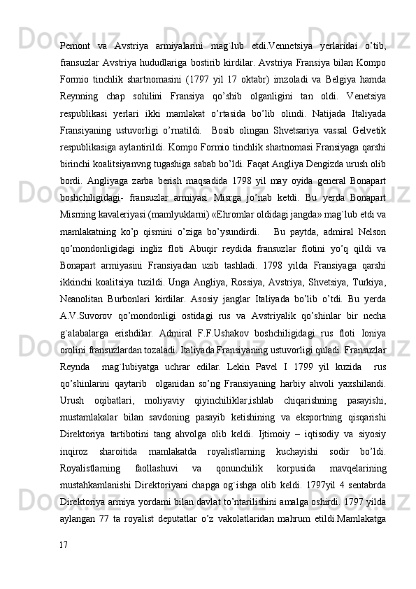 Pemont   va   Avstriya   armiyalarini   mag`lub   etdi.Vennetsiya   yerlaridai   o’tib,
fransuzlar   Avstriya   hududlariga   bostirib   kirdilar.   Avstriya   Fransiya   bilan   Kompo
Formio   tinchlik   shartnomasini   (1797   yil   17   oktabr)   imzoladi   va   Belgiya   hamda
Reynning   chap   sohilini   Fransiya   qo’shib   olganligini   tan   oldi.   Venetsiya
respublikasi   yerlari   ikki   mamlakat   o’rtasida   bo’lib   olindi.   Natijada   Italiyada
Fransiyaning   ustuvorligi   o’rnatildi.     Bosib   olingan   Shvetsariya   vassal   Gelvetik
respublikasiga aylantirildi. Kompo Formio tinchlik shartnomasi Fransiyaga qarshi
birinchi koalitsiyanvng tugashiga sabab bo’ldi. Faqat Angliya Dengizda urush olib
bordi.   Angliyaga   zarba   berish   maqsadida   1798   yil   may   oyida   general   Bonapart
boshchiligidagi-   fransuzlar   armiyasi   Misrga   jo’nab   ketdi.   Bu   yerda   Bonapart
Misrning kavaleriyasi (mamlyuklarni) «Ehromlar oldidagi jangda» mag`lub etdi va
mamlakatning   ko’p   qismini   o’ziga   bo’ysundirdi.       Bu   paytda,   admiral   Nelson
qo’mondonligidagi   ingliz   floti   Abuqir   reydida   fransuzlar   flotini   yo’q   qildi   va
Bonapart   armiyasini   Fransiyadan   uzib   tashladi.   1798   yilda   Fransiyaga   qarshi
ikkinchi   koalitsiya   tuzildi.   Unga   Angliya,   Rossiya,   Avstriya,   Shvetsiya,   Turkiya,
Neanolitan   Burbonlari   kirdilar.   Asosiy   janglar   Italiyada   bo’lib   o’tdi.   Bu   yerda
A.V.Suvorov   qo’mondonligi   ostidagi   rus   va   Avstriyalik   qo’shinlar   bir   necha
g`alabalarga   erishdilar.   Admiral   F.F.Ushakov   boshchiligidagi   rus   floti   Ioniya
orolini fransuzlardan tozaladi. Italiyada Fransiyaning ustuvorligi quladi. Fransuzlar
Reynda     mag`lubiyatga   uchrar   edilar.   Lekin   Pavel   I   1799   yil   kuzida     rus
qo’shinlarini   qaytarib     olganidan   so’ng   Fransiyaning   harbiy   ahvoli   yaxshilandi.
Urush   oqibatlari,   moliyaviy   qiyinchiliklar,ishlab   chiqarishning   pasayishi,
mustamlakalar   bilan   savdoning   pasayib   ketishining   va   eksportning   qisqarishi
Direktoriya   tartibotini   tang   ahvolga   olib   keldi.   Ijtimoiy   –   iqtisodiy   va   siyosiy
inqiroz   sharoitida   mamlakatda   royalistlarning   kuchayishi   sodir   bo’ldi.
Royalistlarning   faollashuvi   va   qonunchilik   korpusida   mavqelarining
mustahkamlanishi   Direktoriyani   chapga   og`ishga   olib   keldi.   1797yil   4   sentabrda
Direktoriya armiya yordami bilan davlat to’ntarilishini amalga oshirdi. 1797 yilda
aylangan   77   ta   royalist   deputatlar   o’z   vakolatlaridan   mahrum   etildi.Mamlakatga
17
  