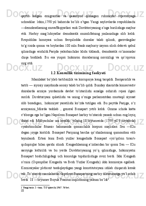 qaytib   kelgan   emigrantlar   va   qasamyod   qilmagan   ruhoniylar   repressiyaga
uchradilar.  lekin,1798  yil  bahorida  bo’lib  o’tgan  Yangi  saylovlarda   respublikachi
—demokratlarning muvaffaqiyatlari endi Direktoriyaning o’nga burilishiga majbur
etdi.   Harbiy   mag`lubiyatlar   demokratik   muxolifatning   jonlanishiga   olib   keldi.
Respublika   himoyasi   uchun   favqulodda   choralar   talab   qilindi,   garovdagilar
to’g`risida qonun va boylardan 100 mln frank majburiy zayom olish dekreti qabul
qilinishiga   erishildi.Parijda   yakobinchilar   klubi   tiklandi,   demokratik   ro’znomalar
chiqa   boshladi.   Bu   esa   yuqori   hukmron   doiralarning   noroziligi   va   qo’rquvini
uyg`otdi.
1.2 Konsullik tizimining faoliyati
                 Mamlakat  bo’ylab tartibsizlik va korrupsiya  keng tarqaldi. Barqarorlik va
tartib — siyosiy maydonda asosiy talab bo’lib qoldi. Bunday sharoitda konservativ
doiralarda   armiya   yordamida   davlat   to’ntarilishi   amalga   oshirish   rejasi   ilgari
surildi.   Direktoriyani   qulatilishi   va   uning   o’rniga   parlamentdan   mustaqil   siyosat
olib   boradigan,     hokimiyat   yaratilishi   ko’zda   tutilgan   edi.   Bu   paytda   Parijga,   o’z
armiyasini_Misrda   tashlab   ,   general   Bonapart   yetib   keldi.   Omma   ichida   katta
e’tiborga ega bo’lgan Napoleon Bonapart harbiy to’ntarish yasash uchun eng loyiq
shaxs edi. Moliyachilar uni kerakli     yilning 18 bryumerida (1799 yil 9 noyabrda)
«yakobinchilar   fitnasi»   bahonasida   qonunchilik   korpusi   majlislari   Sen   —Klu
degan   joyga   kiritildi.   Bonapart   Parijning   barcha   qo’shinlarining   qumondoni   etib
tayinlandi.   Ertasi   kuni   Besh   yuzlar   kengashida   Bonapart   «yo’qolsin   tiran!»
qichqiriqlar  bilan qarshi  olindi. Kengashlarning a’zolaridan bir  qismi  Sen — Klu
saroyiga   keltirildi   va   bu   yerda   Direktoriyaning   yo’q   qilinishiga,   hokimiyatni
Bonapart   boshchiligidagi   uch   konsulga   topshirilishiga   ovoz   berdi.   Ikki   Kengash
o’rnini   (Oqsoqollar   Kengashi   va   Besh   Yuzlar   Kengashi)   ikki   komissiya   egalladi.
Komissiyalar   plebissit  tasdiqlaydigan  yangi  konstitutsiyani  ishlab  chiqarish  kerak
edi. To’ntarish mamlakatda Napoleon Banapartning xarbiy diktaturasiga yo’l ochib
berdi. 18 —bryumer Buyuk Fransuz inqilobining yakuni bo’ldi 1
. 
1  Yangi tarix. I – tom. T.O’qituvchi 1967. 76-bet.  
18
  