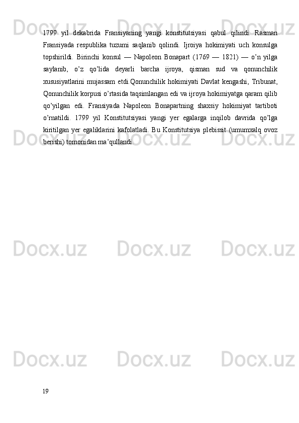 1799   yil   dekabrida   Fransiyaning   yangi   konstitutsiyasi   qabul   qilindi.   Rasman
Fransiyada   respublika   tuzumi   saqlanib   qolindi.   Ijroiya   hokimiyati   uch   konsulga
topshirildi.   Birinchi   konsul   —   Napoleon   Bonapart   (1769   —   1821)   —   o’n   yilga
saylanib,   o’z   qo’lida   deyarli   barcha   ijroya,   qisman   sud   va   qonunchilik
xususiyatlarini   mujassam   etdi.Qonunchilik   hokimiyati   Davlat   kengashi,   Tribunat,
Qonunchilik korpusi o’rtasida taqsimlangan edi va ijroya hokimiyatga qaram qilib
qo’yilgan   edi.   Fransiyada   Napoleon   Bonapartning   shaxsiy   hokimiyat   tartiboti
o’rnatildi.   1799   yil   Konstitutsiyasi   yangi   yer   egalarga   inqilob   davrida   qo’lga
kiritilgan   yer   egaliklarini   kafolatladi.   Bu   Konstitutsiya   plebissit   (umumxalq   ovoz
berishi) tomonidan ma’qullandi.  
       
19
  