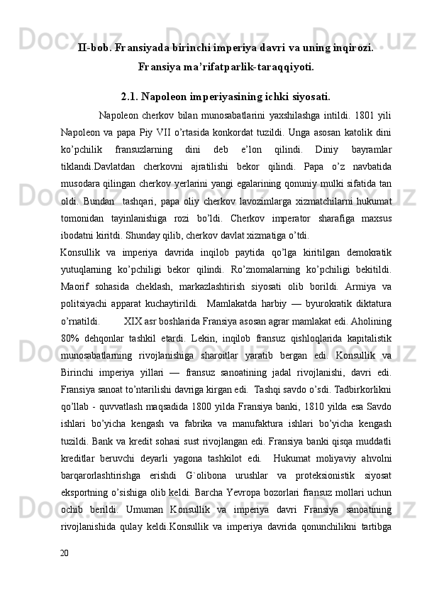 II-bob. Fransiyada birinchi imperiya davri va uning inqirozi.
Fransiya ma’rifatparlik-taraqqiyoti.
2.1. Napoleon imperiyasining ichki siyosati.
                    Napoleon   cherkov   bilan   munosabatlarini   yaxshilashga   intildi.   1801   yili
Napoleon   va   papa   Piy   VII   o’rtasida   konkordat   tuzildi.   Unga   asosan   katolik   dini
ko’pchilik   fransuzlarning   dini   deb   e’lon   qilindi.   Diniy   bayramlar
tiklandi.Davlatdan   cherkovni   ajratilishi   bekor   qilindi.   Papa   o’z   navbatida
musodara qilingan cherkov yerlarini yangi egalarining qonuniy mulki sifatida tan
oldi.   Bundan     tashqari,   papa   oliy   cherkov   lavozimlarga   xizmatchilarni   hukumat
tomonidan   tayinlanishiga   rozi   bo’ldi.   Cherkov   imperator   sharafiga   maxsus
ibodatni kiritdi. Shunday qilib, cherkov davlat xizmatiga o’tdi. 
Konsullik   va   imperiya   davrida   inqilob   paytida   qo’lga   kiritilgan   demokratik
yutuqlarning   ko’pchiligi   bekor   qilindi.   Ro’znomalarning   ko’pchiligi   bekitildi.
Maorif   sohasida   cheklash,   markazlashtirish   siyosati   olib   borildi.   Armiya   va
politsiyachi   apparat   kuchaytirildi.     Mamlakatda   harbiy   —   byurokratik   diktatura
o’rnatildi.         XIX asr boshlarida Fransiya asosan agrar mamlakat edi. Aholining
80%   dehqonlar   tashkil   etardi.   Lekin,   inqilob   fransuz   qishloqlarida   kapitalistik
munosabatlarning   rivojlanishiga   sharoitlar   yaratib   bergan   edi.   Konsullik   va
Birinchi   imperiya   yillari   —   fransuz   sanoatining   jadal   rivojlanishi,   davri   edi.
Fransiya sanoat to’ntarilishi davriga kirgan edi.  Tashqi savdo o’sdi. Tadbirkorlikni
qo’llab  -  quvvatlash  maqsadida  1800  yilda Fransiya  banki,  1810 yilda  esa  Savdo
ishlari   bo’yicha   kengash   va   fabrika   va   manufaktura   ishlari   bo’yicha   kengash
tuzildi. Bank va kredit sohasi  sust rivojlangan edi. Fransiya banki qisqa muddatli
kreditlar   beruvchi   deyarli   yagona   tashkilot   edi.     Hukumat   moliyaviy   ahvolni
barqarorlashtirishga   erishdi   G`olibona   urushlar   va   proteksionistik   siyosat
eksportning o’sishiga olib keldi. Barcha Yevropa bozorlari fransuz mollari uchun
ochib   berildi.   Umuman   Konsullik   va   imperiya   davri   Fransiya   sanoatining
rivojlanishida   qulay   keldi.Konsullik   va   imperiya   davrida   qonunchilikni   tartibga
20
  