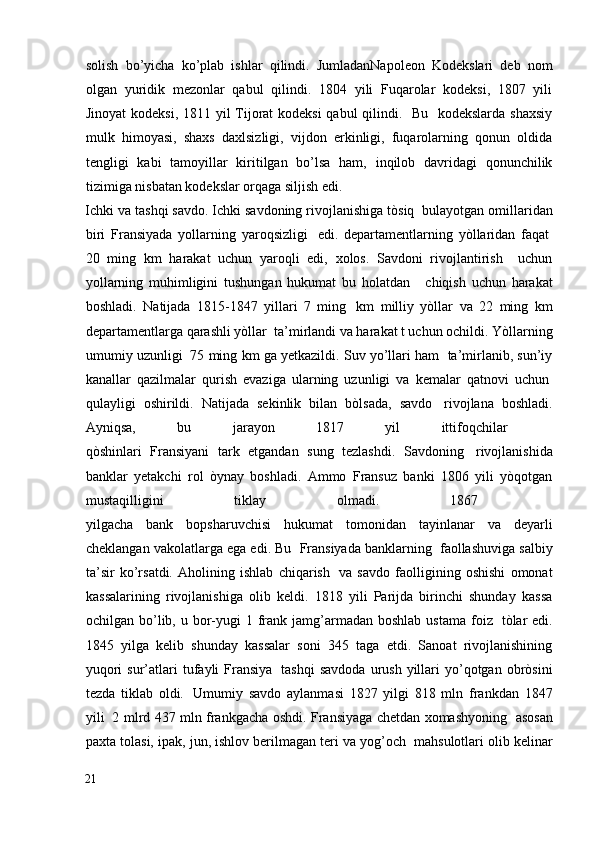 solish   bo’yicha   ko’plab   ishlar   qilindi.   JumladanNapoleon   Kodekslari   deb   nom
olgan   yuridik   mezonlar   qabul   qilindi.   1804   yili   Fuqarolar   kodeksi,   1807   yili
Jinoyat  kodeksi, 1811 yil Tijorat kodeksi  qabul  qilindi.   Bu   kodekslarda shaxsiy
mulk   himoyasi,   shaxs   daxlsizligi,   vijdon   erkinligi,   fuqarolarning   qonun   oldida
tengligi   kabi   tamoyillar   kiritilgan   bo’lsa   ham,   inqilob   davridagi   qonunchilik
tizimiga nisbatan kodekslar orqaga siljish edi.
Ichki va tashqi savdo. Ichki savdoning rivojlanishiga tòsiq    bulayotgan omillaridan
biri   Fransiyada   yollarning   yaroqsizligi     edi.   departamentlarning   yòllaridan   faqat  
20   ming   km   harakat   uchun   yaroqli   edi,   xolos.   Savdoni   rivojlantirish     uchun
yollarning   muhimligini   tushungan   hukumat   bu   holatdan       chiqish   uchun   harakat
boshladi.   Natijada   1815-1847   yillari   7   ming     km   milliy   yòllar   va   22   ming   km
departamentlarga qarashli yòllar    ta’mirlandi va harakat t uchun ochildi. Yòllarning
umumiy uzunligi    75 ming km ga yetkazildi. Suv yo’llari ham  ta’mirlanib, sun’iy
kanallar   qazilmalar   qurish   evaziga   ularning   uzunligi   va   kemalar   qatnovi   uchun  
qulayligi   oshirildi.   Natijada   sekinlik   bilan   bòlsada,   savdo     rivojlana   boshladi.
Ayniqsa,   bu   jarayon   1817   yil   ittifoqchilar    
qòshinlari   Fransiyani   tark   etgandan   sung   tezlashdi.   Savdoning     rivojlanishida
banklar   yetakchi   rol   òynay   boshladi.   Ammo   Fransuz   banki   1806   yili   yòqotgan
mustaqilligini   tiklay   olmadi.   1867    
yilgacha   bank   bopsharuvchisi   hukumat   tomonidan   tayinlanar   va   deyarli
cheklangan vakolatlarga ega edi. Bu  Fransiyada banklarning    faollashuviga salbiy
ta’sir   ko’rsatdi.   Aholining   ishlab   chiqarish     va   savdo   faolligining   oshishi   omonat
kassalarining   rivojlanishiga   olib   keldi.   1818   yili   Parijda   birinchi   shunday   kassa
ochilgan bo’lib, u  bor-yugi  1  frank  jamg’armadan  boshlab  ustama  foiz     tòlar  edi.
1845   yilga   kelib   shunday   kassalar   soni   345   taga   etdi.   Sanoat   rivojlanishining
yuqori  sur’atlari   tufayli  Fransiya     tashqi  savdoda  urush  yillari   yo’qotgan  obròsini
tezda   tiklab   oldi.     Umumiy   savdo   aylanmasi   1827   yilgi   818   mln   frankdan   1847
yili     2 mlrd 437 mln frankgacha oshdi. Fransiyaga chetdan xomashyoning     asosan
paxta tolasi, ipak, jun, ishlov berilmagan teri va yog’och    mahsulotlari olib kelinar
21
  