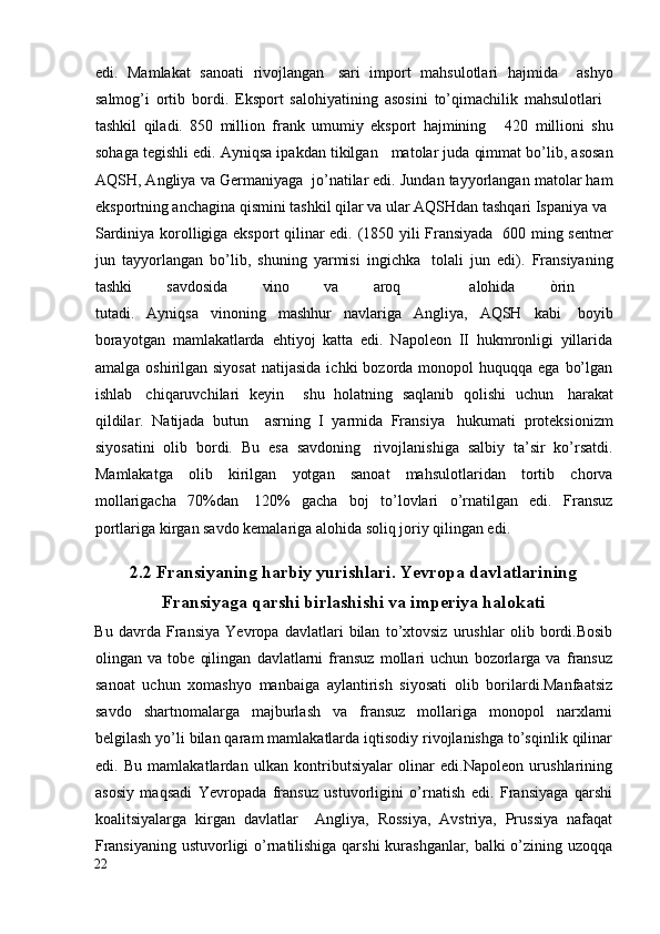 edi.   Mamlakat   sanoati   rivojlangan     sari   import   mahsulotlari   hajmida     ashyo
salmog’i   ortib   bordi.   Eksport   salohiyatining   asosini   to’qimachilik   mahsulotlari    
tashkil   qiladi.   850   million   frank   umumiy   eksport   hajmining       420   millioni   shu
sohaga tegishli edi. Ayniqsa ipakdan tikilgan     matolar juda qimmat bo’lib, asosan
AQSH, Angliya va Germaniyaga    jo’natilar edi. Jundan tayyorlangan matolar ham
eksportning anchagina qismini tashkil qilar va ular AQSHdan tashqari Ispaniya va    
Sardiniya korolligiga eksport qilinar edi. (1850 yili Fransiyada     600 ming sentner
jun   tayyorlangan   bo’lib,   shuning   yarmisi   ingichka     tolali   jun   edi).   Fransiyaning
tashki   savdosida   vino   va   aroq     alohida   òrin    
tutadi.   Ayniqsa   vinoning   mashhur   navlariga   Angliya,   AQSH   kabi     boyib
borayotgan   mamlakatlarda   ehtiyoj   katta   edi.   Napoleon   II   hukmronligi   yillarida
amalga  oshirilgan  siyosat   natijasida  ichki  bozorda  monopol  huquqqa  ega  bo’lgan
ishlab     chiqaruvchilari   keyin     shu   holatning   saqlanib   qolishi   uchun     harakat
qildilar.   Natijada   butun     asrning   I   yarmida   Fransiya     hukumati   proteksionizm
siyosatini   olib   bordi.   Bu   esa   savdoning     rivojlanishiga   salbiy   ta’sir   ko’rsatdi.
Mamlakatga   olib   kirilgan   yotgan   sanoat   mahsulotlaridan   tortib   chorva
mollarigacha   70%dan     120%   gacha   boj   to’lovlari   o’rnatilgan   edi.   Fransuz
portlariga kirgan savdo kemalariga alohida soliq joriy qilingan edi.
2.2 Fransiyaning harbiy yurishlari. Yevropa davlatlarining
Fransiyaga qarshi birlashishi va imperiya halokati
Bu   davrda   Fransiya   Yevropa   davlatlari   bilan   to’xtovsiz   urushlar   olib   bordi.Bosib
olingan   va   tobe   qilingan   davlatlarni   fransuz   mollari   uchun   bozorlarga   va   fransuz
sanoat   uchun   xomashyo   manbaiga   aylantirish   siyosati   olib   borilardi.Manfaatsiz
savdo   shartnomalarga   majburlash   va   fransuz   mollariga   monopol   narxlarni
belgilash yo’li bilan qaram mamlakatlarda iqtisodiy rivojlanishga to’sqinlik qilinar
edi.   Bu   mamlakatlardan   ulkan   kontributsiyalar   olinar   edi.Napoleon   urushlarining
asosiy   maqsadi   Yevropada   fransuz   ustuvorligini   o’rnatish   edi.   Fransiyaga   qarshi
koalitsiyalarga   kirgan   davlatlar     Angliya,   Rossiya,   Avstriya,   Prussiya   nafaqat
Fransiyaning ustuvorligi o’rnatilishiga qarshi  kurashganlar, balki o’zining uzoqqa
22