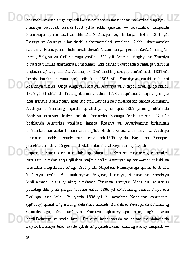 boruvchi maqsadlariga ega edi.Lekin, xalqaro munosabatlar markazida Angliya —
Fransiya   Raqobati   turardi.1800   yilda   ichki   qarama   —   qarshiliklar   natijasida
Fransiyaga   qarshi   tuzilgan   ikkinchi   koalitsiya   deyarli   tarqab   ketdi.   1801   yili
Rossiya   va   Avstriya   bilan   tinchlik   shartnomalari   imzolandi.   Ushbu   shartnomalar
natijasida Fransiyaning hokimiyati deyarli butun Italiya, german davlatlarning bir
qismi,   Belgiya   va   Gollandiyaga   yoyildi.1802   yili   Amenda   Angliya   va   Fransiya
o’rtasida tinchlik shartnomasi imzolandi. Ikki davlat Yevropada o’rnatilgan tartibni
saqlash majburiyatini oldi.Ammo, 1802 yil tinchligi uzoqqa cho’zilmadi. 1803 yili
harbiy   harakatlar   yana   boshlanib   ketdi.1805   yili   Fransiyaga   qarshi   uchinchi
koalitsiya   tuzildi.   Unga   Angliya,   Rossiya,   Avstriya   va   Neapol   qirolligi   qo’shildi.
1805 yil 21 oktabrda Trafalgarburunida admiral Nelson qo’mondonligidagi ingliz
floti fransuz ispan flotini mag`lub etdi. Bundan so’ng,Napoleon barcha kuchlarini
Avstriya   qo’shinlariga   qarshi   qaratishga   qaror   qildi.1805   yilning   oktabrida
Avstriya   armiyasi   taslim   bo’ldi,   fransuzlar   Venaga   kirib   kelishdi.   Dekabr
boshlarida   Austerlits   yonidagi   jangda   Rossiya   va   Avstriyaning   birlashgan
qo’shinlari   fransuzlar   tomonidan   mag`lub   etildi.   Tez   orada   Fransiya   va   Avstriya
o’rtasida   tinchlik   shartnomasi   imzolandi.1806   yilda   Napoleon   Bonapart
protektorati ostida 16 german davlatlaridan iborat Reyn ittifoqi tuzildi. 
Imperator   Frans   german   millatining   Muqaddas   Rim   imperiyasining   imperatori
darajasini   o’zidan   soqit   qilishga   majbur   bo’ldi.Avstriyaning   tor   —mor   etilishi   va
urushdan   chiqishidan   so’ng,   1806   yilda   Napoleon   Fransiyasiga   qarshi   to’rtinchi
koalitsiya   tuzildi.   Bu   koalitsiyaga   Angliya,   Prussiya,   Rossiya   va   Shvetsiya
kirdi.Ammo,   o’sha   yilning   o’zidayoq   Prussiya   armiyasi   Vena   va   Austerlits
yonidagi   ikki   yirik   jangda   tor-mor   etildi.   1806   yil   oktabrining   oxirida   Napoleon
Berlinga   kirib   keldi.   Bu   yerda   1806   yil   21   noyabrda   Napoleon   kontinental
(qit’aviy) qamal to’g`risidagi dekretni imzoladi. Bu dekret Yevropa davlatlarining
iqtisodiyotiga,   shu   jumladan   Fransiya   iqtisodiyotiga   ham,   og`ir   zarba
berdi.Dekretga   muvofiq   butun   Fransiya   imperiyasida   va   qaram   mamlakatlarda
Buyuk   Britaniya   bilan   savdo   qilish   ta’qiqlandi.Lekin,   òzining   asosiy   maqsadi   —
23
  