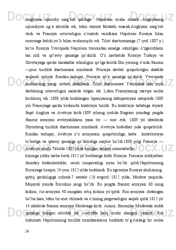 Angliyani   iqtisodiy   mag`lub   qilishga     Napoleon   erisha   olmadi.   Angliyaning
iqtisodiyoti   og`ir   ahvolda   edi,   lekin   vaziyat   falokatli   emasdi.Angliyani   mag`lub
etish   va   Fransiya   ustuvorligini   o’rnatish   vazifasini   Napoleon   Rossiya   bilan
murosaga kelish yo’li bilan erishmoqchi edi. Tilzit shartnomasiga (7 iyul   1807   y.)
ko’ra   Rossiya   Yevropada   Napoleon   tomonidan   amalga   oshirilgan   o’zgarishlarni
tan   oldi   va   qit’aviy   qamalga   qo’shildi.   O’z   navbatida   Rossiya   Turkiya   va
Shvetsiyaga qarshi harakatlar erkinligini qo’lga kiritdi.Shu yerning o’zida fransuz
—prus   tinchlik   shartnomasi   imzolandi.   Prussiya   davlati   qisqartirilgan   shaklda
saqlanib   qolindi.   Bundan   tashqari,   Prussiya   qit’a   qamalga   qo’shildi.   Yevropada
kuchlarning   yangi   nisbati   shakllandi.   Tilzit   shartnomasi   Yevropada   ikki   yirik
davlatning   ustuvorligini   nazarda   tutgan   edi.   Lekin   Fransiyaning   mavqei   ancha
kuchliroq   edi.   1808   yilda   boshlangan   Ispaniyaning   okkupatsiyasi   natijasida   1809
yili   Fransiyaga   qarshi   beshinchi   koalitsiya   tuzildi.   Bu   koalitsiya   tarkibiga   deyarli
faqat   Angliya   va   Avstriya   kirdi.1809   yilning   iyulida   Bagram   yonidagi   jangda
fransuz   armiyasi   avstriyaliklarni   yana   tor   —   mor   etdi.   1809   yil   oktabrida
Shyonbrug   tinchlik   shartnomasi   imzolandi.   Avstriya   hududlari   juda   qisqartirildi.
Bundan   tashqari,   Avstriya   o’z   armiyasini   qisqartirishga,   katta     kontributsiya
to’lashga   va   qitaviy   qamalga   qo’shilishga   majbur   bo’ldi.1809   yilgi   Fransiya   —
Avstriya urushi Tilzitda 1807 yilda tuzilgan xalqaro munosabatlar
tizimiga jiddiy zarba berdi.1812 yil boshlariga kelib Rossiya  Fransiya ziddiyatlari
shunday   keskinlashdiki,   urush   muqarrarligi   ayon   bo’lib   qoldi.Napoleonning
Rossiyaga bosqini 24 iyun 1812 yilda boshlandi. Bu agressiya Rossiya aholisining
qattiq   qarshiligiga   uchradi.7   sentabr   (26   avgust)   1812   yilda,   Moskva   yaqinida,
Mojaysk   yonida   Borodino   jangi   bo’ldi.   Bu   jangda   fransuz   armiyasi   60   ming
kishini,   rus   armiyasi   40   mingdan   ortiq   kishini   yo’qotdi.   Rus   armiyasi   chekingan
bo’lsa ham, lekin tor-mor etilmadi va o’zining jangovarligini saqlab qoldi.1812 yil
14 oktabrda fransuz armiyasi Moskvaga kirdi. Ammo, fransuzlar Moskvada xuddi
qamalga   tushgan   ahvolda   edi   —atrofda   xalq   urushi   alangasi   yonardi.   Rus
hukumati   Napoleonning   tinchlik   muzokaralarini   boshlash   to’g`risidagi   bir   necha
24
  