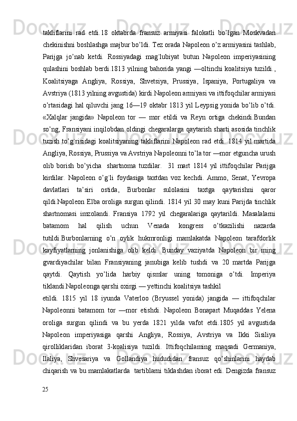 takliflarini   rad   etdi.18   oktabrda   fransuz   armiyasi   falokatli   bo’lgan   Moskvadan
chekinishni boshlashga majbur bo’ldi. Tez orada Napoleon o’z armiyasini tashlab,
Parijga   jo’nab   ketdi.   Rossiyadagi   mag`lubiyat   butun   Napoleon   imperiyasining
qulashini boshlab berdi.1813 yilning bahorida yangi —oltinchi koalitsiya tuzildi.,
Koalitsiyaga   Angliya,   Rossiya,   Shvetsiya,   Prussiya,   Ispaniya,   Portugaliya   va
Avstriya (1813 yilning avgustida) kirdi.Napoleon armiyasi va ittifoqchilar armiyasi
o’rtasidagi  hal qiluvchi  jang 16—19 oktabr  1813 yil  Leypsig yonida bo’lib o’tdi.
«Xalqlar   jangida»   Napoleon   tor   —   mor   etildi   va   Reyn   ortiga   chekindi.Bundan
so’ng, Fransiyani inqilobdan oldingi chegaralarga qaytarish sharti asosida tinchlik
tuzish to’g`risidagi  koalitsiyaning takliflarini Napoleon rad etdi. 1814 yil martida
Angliya, Rossiya, Prussiya va Avstriya Napoleonni to’la tor —mor etguncha urush
olib   borish   bo’yicha     shartnoma   tuzdilar.     31   mart   1814   yil   ittifoqchilar   Parijga
kirdilar.   Napoleon   o’g`li   foydasiga   taxtdan   voz   kechdi.   Ammo,   Senat,   Yevropa
davlatlari   ta’siri   ostida,   Burbonlar   sulolasini   taxtga   qaytarishni   qaror
qildi.Napoleon Elba oroliga surgun qilindi. 1814 yil 30 may kuni Parijda tinchlik
shartnomasi   imzolandi.   Fransiya   1792   yil   chegaralariga   qaytarildi.   Masalalarni
batamom   hal   qilish   uchun   Venada   kongress   o’tkazilishi   nazarda
tutildi.Burbonlarning   o’n   oylik   hukmronligi   mamlakatda   Napoleon   tarafdorlik
kayfiyatlarning   jonlanishiga   olib   keldi.   Bunday   vaziyatda   Napoleon   bir   ming
gvardiyachilar   bilan   Fransiyaning   janubiga   kelib   tushdi   va   20   martda   Parijga
qaytdi.   Qaytish   yo’lida   harbiy   qismlar   uning   tomoniga   o’tdi.   Imperiya
tiklandi.Napoleonga qarshi oxirgi — yettinchi koalitsiya tashkil 
etildi.   1815   yil   18   iyunda   Vaterloo   (Bryussel   yonida)   jangida   —   ittifoqchilar
Napoleonni   batamom   tor   —mor   etishdi.   Napoleon   Bonapart   Muqaddas   Yelena
oroliga   surgun   qilindi   va   bu   yerda   1821   yilda   vafot   etdi.1805   yil   avgustida
Napoleon   imperiyasiga   qarshi   Angliya,   Rossiya,   Avstriya   va   Ikki   Sisiliya
qirolliklaridan   iborat   3-koalisiya   tuzildi.   Ittifoqchilaming   maqsadi   Germaniya,
Ilaliya,   Shvesariya   va   Gollandiya   hududidan   fransuz   qo’shinlarini   haydab
chiqarish va bu mamlakatlarda   tartiblarni tiklashdan iborat edi. Dengizda fransuz
25
  