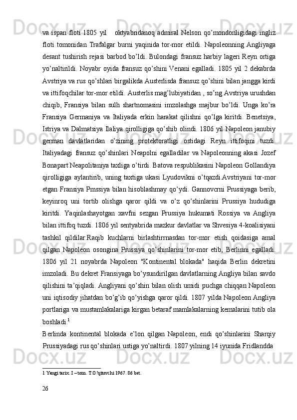 va   ispan   floti   1805   yil       oktyabridanoq   admiral   Nelson   qo’mondonligidagi   ingliz
floti   tomonidan   Trafalgar   burni   yaqinida   tor-mor   etildi.   Napoleonning   Angliyaga
desant  tushirish rejasi  barbod bo’ldi. Bulondagi  fransuz harbiy lageri  Reyn ortiga
yo’naltirildi. Noyabr oyida fransuz qo’shini Venani egalladi. 1805 yil 2 dekabrda
Avstriya va rus qo’shlari birgalikda Austerlisda fransuz qo’shini bilan jangga kirdi
va ittifoqchilar tor-mor etildi. Austerlis mag’lubiyatidan , so’ng Avstriya urushdan
chiqib,   Fransiya   bilan   sulh   shartnomasini   imzolashga   majbur   bo’ldi.   Unga   ko’ra
Fransiya   Germaniya   va   Italiyada   erkin   harakat   qilishni   qo’lga   kiritdi.   Benetsiya,
Istriya va Dalmatsiya Ilaliya qirolligiga qo’shib olindi. 1806 yil Napoleon janubiy
german   davlatlaridan   o’zining   protektoratligi   ostidagi   Reyn   ittifoqini   tuzdi.
Italiyadagi   fransuz   qo’shinlari   Neapolni   egalladilar   va   Napoleonning   akasi   Jozef
Bonapart Neapolitaniya taxliga o’tirdi. Batova respublikasini Napoleon Gollandiya
qirolligiga   aylantirib,   uning   taxtiga   ukasi   Lyudovikni   o’tqazdi.Avstriyani   tor-mor
etgan Fransiya Pmssiya  bilan hisoblashmay  qo’ydi. Gannovcrni Prussiyaga  berib,
keyinroq   uni   tortib   olishga   qaror   qildi   va   o’z   qo’shinlarini   Prussiya   hududiga
kiritdi.   Yaqinlashayotgan   xavfni   sezgan   Prussiya   hukumati   Rossiya   va   Angliya
bilan ittifoq tuzdi. 1806 yil sentyabrida mazkur davlatlar va Shvesiya 4-koalisiyani
tashkil   qildilar.Raqib   kuchlarni   birlashtirrnasdan   tor-mor   etish   qoidasiga   amal
qilgan   Napoleon   osongina   Prussiya   qo’shinlarini   tor-mor   etib,   Berlinni   egalladi.
1806   yil   21   noyabrda   Napoleon   "Kontinental   blokada"   haqida   Berlin   dekretini
imzoladi. Bu dekret Fransiyaga bo’ysundirilgan davlatlarning Angliya bilan savdo
qilishini ta’qiqladi. Angliyani qo’shin bilan olish umidi puchga chiqqan Napoleon
uni iqtisodiy jihatdan bo’g’ib qo’yishga qaror qildi. 1807 yilda Napoleon Angliya
portlariga va mustamlakalariga kirgan betaraf mamlakalarning kemalarini tutib ola
boshladi. 1
 
Berlinda   kontinental   blokada   e’lon   qilgan   Napoleon,   endi   qo’shinlarini   Sharqiy
Prussiyadagi rus qo’shinlari ustiga yo’naltirdi. 1807 yilning 14 iyunida Fridlandda 
1  Yangi tarix. I – tom. T.O’qituvchi 1967. 86 bet.  
 
26
  