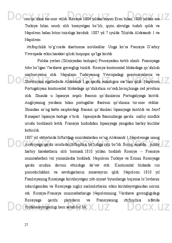 rus qo’shini tor-mor etildi. Rossiya 1804 yildan buyon Eron bilan, 1806 yildan esa
Turkiya   bilan   urush   olib   borayotgan   bo’lib,   qiyin   ahvolga   tushib   qoldi   va
Napoleon balan bitim tuzishga kirishdi. 1807 yil 7 iyulda Tilzitda Aleksandr 1 va
Napoleon 
  ittifoqchilik   to’g’risida   shartnoma   im/oladilar.   Unga   ko’ra   Fransiya   G’arbiy
Yevropada erkin harakat qilish huquqini qo’lga kiritdi. 
                 Polsha yerlari  (Sileziyadan tashqari)  Prussiyadan  tortib olinib. Fransiyaga
tobe bo’lgan Varshava gersogligi tuzildi. Rossiya kontinental blokadaga qo’shilish
majburiyatini   oldi.   Napoleon   Turkiyaning   Yevropadagi   provinsiyalarini   va
Shvetsiyani egallashida Aleksandr  I ga qarshi emasligini  ma’lum qildi. Napoleon
Portugaliyani kontinental blokadaga qo’shilishini so’radi,biroq,bunga rad javobini
oldi.   Shunda   u   Ispaniya   orqali   fransuz   qo’shinlarini   Portugaliyaga   kiritdi.
Angliyaning   yordami   bilan   portugallar   frantsuz   qo’shinini   tor-mor   etdilar.
Shundan   so’ng   katta   miqdordagi   fransuz   qo’shinlari   Ispaniyaga   kiritildi   va   Jezef
Bonapart   Ispaniya   taxtiga   o’tirdi.     Ispaniyada   fransuzlarga   qarshi     milliy   ozodlik
urushi   boshlanib   ketdi.   Fransiya   hududidan   Ispaniyaga   yangidan   harbiy   kuchlar
keltirildi. 
1807   yil oktyabrida llrfurtdagi muzokalardan so’ng Aleksandr 1 Napoleonga uning
Avstriyaga qarshi urushida iltifoqchisi bo’lishga rozi bo’ldi. Biroq, amalda    jiddiy
harbiy   harakatlarni   olib   bormadi.1810   yildan   boshlab   Rossiya   --   Fransiya
munosabatlari   tez   yomonlasha   boshladi.   Napoleon   Turkiya   va   Eronni   Rossiyaga
qarshi   urushni   davom   ettirishga   da’vat   etdi.   Kontinental   blokada   rus
pomeshchiklari   va   savdogarlarini   xonavayron   qildi.   Napoleon   1810   yil
Franlsiyaning Rossiyaga kiritilayotgan zeb-ziynat byumlariga bojxona lo’lovlarini
oshirilganidan   va   Rossiyaga   ingliz   mahsulotlarini   erkin   kiritalayotganidan   norozi
edi.   Rossiya-Fransiya   munosabatlariga   Napoleonning   Varshava   gersogligidagi
Rossiyaga   qarshi   platsdarm   va   Fransiyaning   ittifoqchisi   sifatida
foydalanayotganligi ham sabab bo’Idi. 
27
  