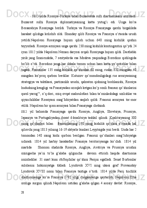                1812-yilda Rossiya-Turkiya bilan Buxarestda sulh shartnomasini imzoladi.
Buxarest   sulhi   Rossiya   diplomatiyasining   katta   yutug’i   edi.   Unga   ko’ra
Bessarabiya   Rossiyaga   berildi.   Turkiya   va   Rossiya   Fransiyaga   qarshi   birgalikda
harakat   qilishga   kelishib   oldi.   Shunday   qilib   Rossiya   va   Fransiya   o’rtasida   urush
yetildi.Napoleon   Rossiyaga   hujum   qilish   uchun   640   ming   kishilik   qoshin
tayyorladi. Rossiya armiyasi unga qarshi 230 ming kishilik kontingentini qo’ydi.24
iyun 1812 yilda Napoleon Neman daryosi orqali Rossiyaga hujum qildi. Dastlabki
yirik jang Smoienskda, 7 sentyabrda esa Moskva  yaqinidagi Borodino qishlogida
bo’lib o’tdi. Borodino jangi  har  ikkala tomon uchun ham  katta yo’qotishlar  bilan
tugadi. Fransuzlar  135 ming kishilik qo’shindan 60 ming, ruslar  320 mingdan 40
mingdan   ko’proq   qurbon   berdilar.   Kutuzov   qo’mondonligidagi   rus   armiyasining
strategiya   va   taktikasi,   partizanlik   urushi,   qahraton   qishning   boshlanishi,   Rossiya
hududning kengligi va Fransiyadan uzoqlab ketgan ko’p sonli fransuz qo’shinlarini
qurol-yarog’", o’q-dori, oziq-ovqat mahsulotlari bilan ta’minlashdagi uzilishlar va
qiyinchiliklar   Rossiyani   mag’Iubiyatdan   saqlab   qoldi.   Fransuz   armiyasi   tor-mor
etildi. Napoleon bir qism armiyasi bilan Fransiyaga chekindi. 
1812 yil   bahorida   Fransiyaga   qarshi   Rossiya,   Angliya,   Shvetsiya,   Prussiya,
Ispaniya   va   Portugaliyadan   iborat   6-koalitsiya   tashkil   qilindi.   Koalitsiyaning   300
ming   qo’shinlari   bilan       fransuzlarning   190   ming   kishilik   qo’shini   o’rtasida   hal
qiluvchi jang 1813 yilning 16-19 oktyabr kunlari Leyptsigda yuz berdi. Unda har 2
tomondan   140   ming   kishi   qurbon   berilgan.   Fransuz   qo’shinlari   mag’lubiyatga
uchradi.   1814   yil   harbiy   harakatlar   Fransiya   territoriyasiga   ko’chdi.   1814   yil
martida       Shomon   shahrida   Rossiya,   Angliya,   Avstriya   va   Prussiya   urushni
oxirigaeha   ya’ni   to’la   g’alaba   qilguncha     davom   ettirish   haqida   shartnoma
imzoladilar.   31   mart   kuni   ittifoqchilar   qo’shini   Parijni   egalladi.   Senat   Burbonlar
sulolasini   hokimiyatga   tikladi.   Lyudovik   XVI   ning   ukasi   graf   Provanskiy
Lyudovik   XVIII   nomi   bilan   Fransiya   taxtiga   o’tirdi.   1814   yilda   Parij   tinchlik
shartnomasiga   ko’ra   Fransiya   1792   yilgi   chegaralariga   qaytarildi.   Napoleon   Elba
oroliga   surgun   qilindi.Napoleon   ustidan   g’alaba   qilgan   4   asosiy   davlat:   Rossiya,
28
  