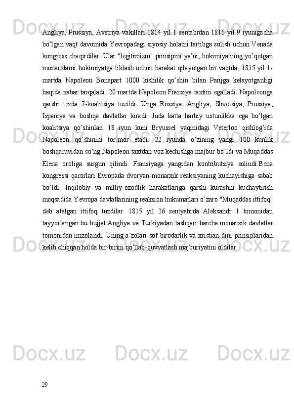 Angliya, Prussiya, Avstriya vakillari 1814 yil 1 sentabrdan 1815 yil 9 iyunigacha
bo’lgan vaqt davomida Yevropadagi siyosiy holatni tartibga solish uchun Venada
kongress chaqirdilar. Ular "legitimizm" prinsipini ya’ni, hokimiyatning yo’qotgan
monarxlarni hokimiyatga tiklash uchun harakat qilayotgan bir vaqtda, 1815 yil 1-
martda   Napoleon   Bonapart   1000   kishilik   qo’shin   bilan   Parijga   kelayotganligi
haqida xabar tarqaladi. 20 martda Napoleon Fransiya taxtini egalladi. Napoleonga
qarshi   tezda   7-koalitsiya   tuzildi.   Unga   Rossiya,   Angliya,   Shvetsiya,   Prussiya,
Ispaniya   va   boshqa   davlatlar   kiradi.   Juda   katta   harbiy   ustunlikka   ega   bo’lgan
koalitsiya   qo’shinlari   18   iyun   kuni   Bryussel   yaqinidagi   Veterloo   qishlog’ida
Napoleon   qo’shinini   tor-mor   etadi.   22   iyunda   o’zining   yangi   100   kunlik
boshqaruvidan so’ng Napoleon taxtdan voz kechishga majbur bo’Idi va Muqaddas
Elena   oroliga   surgun   qilindi.   Fransiyaga   yangidan   kontributsiya   solindi.Bcna
kongressi  qarorlari  Evropada   dvoryan-monarxik  reaksiyaning  kuchayishiga   sabab
bo’Idi.   Inqilobiy   va   milliy-ozodlik   harakatlariga   qarshi   kurashni   kuchaytirish
maqsadida Yevropa davlatlarining reaksion hukumatlari o’zaro "Muqaddas ittifoq"
deb   atalgan   ittifoq   tuzdilar.   1815   yil   26   sentyabrda   Aleksandr   1   tomonidan
tayyorlangan bu hujjat Angliya va Turkiyadan tashqari barcha monarxik davlatlar
tomonidan imzolandi. Uning a’zolari sof birodarlik va xristian dini prinsiplaridan
kelib chiqqan holda bir-birini qo’llab-quvvatlash majburiyatini oldilar. 
29
  