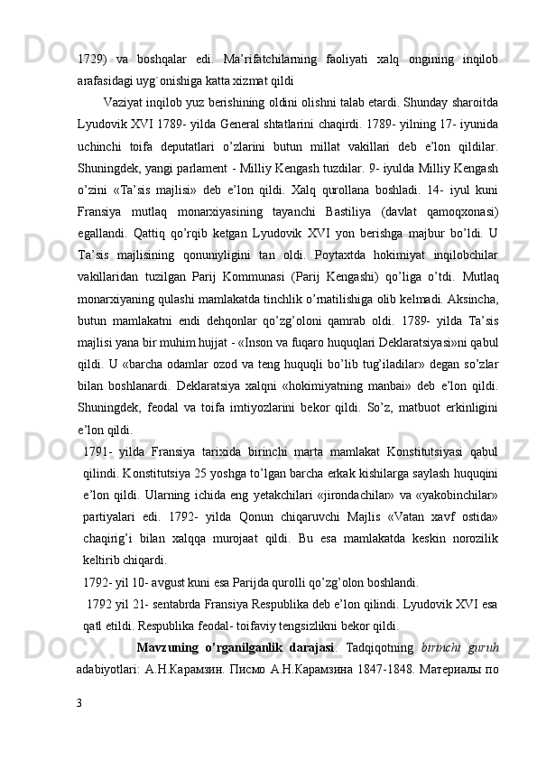 1729)   va   boshqalar   edi.   Ma’rifatchilarning   faoliyati   xalq   ongining   inqilob
arafasidagi uyg`onishiga katta xizmat qildi
        Vaziyat inqilob yuz berishining oldini olishni talab etardi. Shunday sharoitda
Lyudovik XVI 1789- yilda General shtatlarini chaqirdi. 1789- yilning 17- iyunida
uchinchi   toifa   deputatlari   o’zlarini   butun   millat   vakillari   deb   e’lon   qildilar.
Shuningdek, yangi parlament - Milliy Kengash tuzdilar. 9- iyulda Milliy Kengash
o’zini   «Ta’sis   majlisi»   deb   e’lon   qildi.   Xalq   qurollana   boshladi.   14-   iyul   kuni
Fransiya   mutlaq   monarxiyasining   tayanchi   Bastiliya   (davlat   qamoqxonasi)
egallandi.   Qattiq   qo’rqib   ketgan   Lyudovik   XVI   yon   berishga   majbur   bo’ldi.   U
Ta’sis   majlisining   qonuniyligini   tan   oldi.   Poytaxtda   hokimiyat   inqilobchilar
vakillaridan   tuzilgan   Parij   Kommunasi   (Parij   Kengashi)   qo’liga   o’tdi.   Mutlaq
monarxiyaning qulashi mamlakatda tinchlik o’rnatilishiga olib kelmadi. Aksincha,
butun   mamlakatni   endi   dehqonlar   qo’zg’oloni   qamrab   oldi.   1789-   yilda   Ta’sis
majlisi yana bir muhim hujjat - «Inson va fuqaro huquqlari Deklaratsiyasi»ni qabul
qildi.  U   «barcha   odamlar   ozod   va   teng  huquqli   bo’lib   tug’iladilar»  degan   so’zlar
bilan   boshlanardi.   Deklaratsiya   xalqni   «hokimiyatning   manbai»   deb   e’lon   qildi.
Shuningdek,   feodal   va   toifa   imtiyozlarini   bekor   qildi.   So’z,   matbuot   erkinligini
e’lon qildi. 
1791-   yilda   Fransiya   tarixida   birinchi   marta   mamlakat   Konstitutsiyasi   qabul
qilindi. Konstitutsiya 25 yoshga to’lgan barcha erkak kishilarga saylash huquqini
e’lon   qildi.   Ularning   ichida   eng   yetakchilari   «jirondachilar»   va   «yakobinchilar»
partiyalari   edi.   1792-   yilda   Qonun   chiqaruvchi   Majlis   «Vatan   xavf   ostida»
chaqirig’i   bilan   xalqqa   murojaat   qildi.   Bu   esa   mamlakatda   keskin   norozilik
keltirib chiqardi. 
1792- yil 10- avgust kuni esa Parijda qurolli qo’zg’olon boshlandi. 
  1792 yil 21- sentabrda Fransiya Respublika deb e’lon qilindi. Lyudovik XVI esa
qatl etildi. Respublika feodal- toifaviy tengsizlikni bekor qildi. 
                Mavzuning   o’rganilganlik   darajasi .   Tadqiqotning   birinchi   guruh
adabiyotlari:   A. Н . Карамзин .   Писмо   А . Н . Карамзина   1847-1848.   Материалы   по
3
  