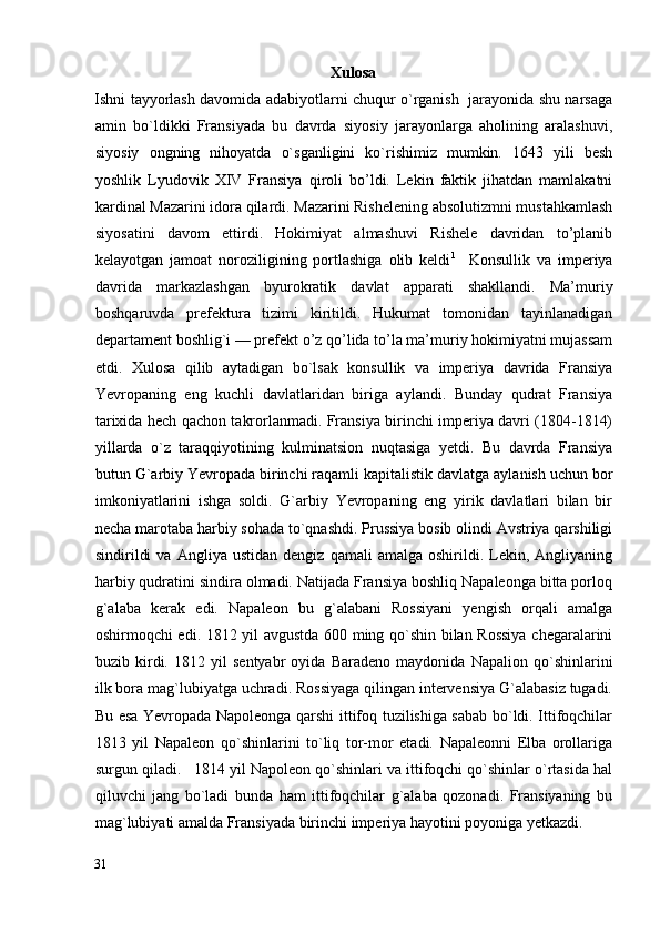 Xulosa
Ishni tayyorlash davomida adabiyotlarni chuqur o`rganish   jarayonida shu narsaga
amin   bo`ldikki   Fransiyada   bu   davrda   siyosiy   jarayonlarga   aholining   aralashuvi,
siyosiy   ongning   nihoyatda   o`sganligini   ko`rishimiz   mumkin.   1643   yili   besh
yoshlik   Lyudovik   XIV   Fransiya   qiroli   bo’ldi.   Lekin   faktik   jihatdan   mamlakatni
kardinal Mazarini idora qilardi. Mazarini Rishelening absolutizmni mustahkamlash
siyosatini   davom   ettirdi.   Hokimiyat   almashuvi   Rishele   davridan   to’planib
kelayotgan   jamoat   noroziligining   portlashiga   olib   keldi 1
    Konsullik   va   imperiya
davrida   markazlashgan   byurokratik   davlat   apparati   shakllandi.   Ma’muriy
boshqaruvda   prefektura   tizimi   kiritildi.   Hukumat   tomonidan   tayinlanadigan
departament boshlig`i — prefekt o’z qo’lida to’la ma’muriy hokimiyatni mujassam
etdi.   Xulosa   qilib   aytadigan   bo`lsak   konsullik   va   imperiya   davrida   Fransiya
Yevropaning   eng   kuchli   davlatlaridan   biriga   aylandi.   Bunday   qudrat   Fransiya
tarixida hech qachon takrorlanmadi. Fransiya birinchi imperiya davri (1804-1814)
yillarda   o`z   taraqqiyotining   kulminatsion   nuqtasiga   yetdi.   Bu   davrda   Fransiya
butun G`arbiy Yevropada birinchi raqamli kapitalistik davlatga aylanish uchun bor
imkoniyatlarini   ishga   soldi.   G`arbiy   Yevropaning   eng   yirik   davlatlari   bilan   bir
necha marotaba harbiy sohada to`qnashdi. Prussiya bosib olindi Avstriya qarshiligi
sindirildi   va   Angliya  ustidan   dengiz   qamali   amalga  oshirildi.   Lekin,   Angliyaning
harbiy qudratini sindira olmadi. Natijada Fransiya boshliq Napaleonga bitta porloq
g`alaba   kerak   edi.   Napaleon   bu   g`alabani   Rossiyani   yengish   orqali   amalga
oshirmoqchi edi. 1812 yil avgustda 600 ming qo`shin bilan Rossiya chegaralarini
buzib   kirdi.   1812   yil   sentyabr   oyida   Baradeno   maydonida   Napalion   qo`shinlarini
ilk bora mag`lubiyatga uchradi. Rossiyaga qilingan intervensiya G`alabasiz tugadi.
Bu esa Yevropada Napoleonga qarshi ittifoq tuzilishiga sabab bo`ldi. Ittifoqchilar
1813   yil   Napaleon   qo`shinlarini   to`liq   tor-mor   etadi.   Napaleonni   Elba   orollariga
surgun qiladi.   1814 yil Napoleon qo`shinlari va ittifoqchi qo`shinlar o`rtasida hal
qiluvchi   jang   bo`ladi   bunda   ham   ittifoqchilar   g`alaba   qozonadi.   Fransiyaning   bu
mag`lubiyati amalda Fransiyada birinchi imperiya hayotini poyoniga yetkazdi.  
31