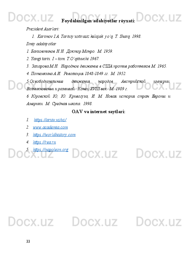 Foydalanilgan adabiyotlar ròyxati:
Prezident Asarlari:
1. Karimov I.A. Tarixiy xotirasiz kelajak  yo’q. T. Sharq. 1998. 
Ilmiy adabiyotlar
1. Бапховтинов Н.Н.  Доктор Монро.  М. 1959.
2. Yangi tarix. I – tom. T.O’qituvchi 1967. 
3.  Захарова М.Н.  Народное движение в США против работников M. 1965. 
4. Потемкина А.И.  Революция 1848-1849 гг.  М. 1952.
5.Освободительные   движения   народов   Австрийской   империи.
Возникновеньи и развивай.  Конец XVIII век.  М. 1989 г.
6   Юровской   Ю,   Ю.   Кривогуза,   И.   М.   Новая   история   стран   Европы   и
Америки.  М: Среднaя школа.  1998.
OAV va internet saytlari:
1.   https://arxiv.uz/uz/  
2. www.academia.com     
3. https://worldhistory.com     
4. https://rea.ru     
5. https://napoleon.org     
33
  