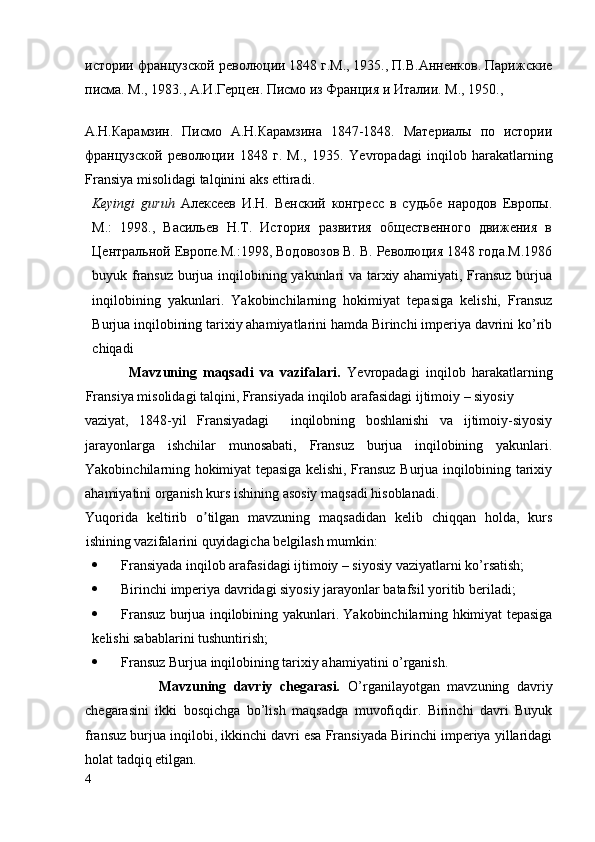 истории французской революции 1848 г.М., 1935., П.В.Анненков. Парижские
писма. М., 1983., A.И.Герцен. Писмо из Франция и Италии. М., 1950., 
A .Н.Карамзин.   Писмо   А.Н.Карамзина   1847-1848.   Материалы   по   истории
французской   революции   1848   г.   М.,   1935.   Yevropadagi   inqilob   harakatlarning
Fransiya   misolidagi   talqini ni aks ettiradi.
Keyingi   guruh   Алексеев   И.Н.   Венский   конгресс   в   судьбе   народов   Европы.
М.:   1998.,   Васильев   Н.Т.   История   развития   общественного   движения   в
Центральной Европе.М.:1998, Водовозов В. В. Революция 1848 года.M.1986
buyuk fransuz burjua inqilobining yakunlari va tarxiy ahamiyati, Fransuz burjua
inqilobining   yakunlari.   Yakobinchilarning   hokimiyat   tepasiga   kelishi,   Fransuz
Burjua inqilobining tarixiy ahamiyatlarini hamda Birinchi imperiya davrini ko’rib
chiqadi
              Mavzuning   maqsadi   va   vazifalari.   Yevropadagi   inqilob   harakatlarning
Fransiya misolidagi talqini, Fransiyada  inqilob arafasidagi ijtimoiy – siyosiy  
vaziyat,   1848-yil   Fransiyadagi     inqilobning   boshlanishi   va   ijtimoiy-siyosiy
jarayonlarga   ishchilar   munosabati,   Fransuz   burjua   inqilobining   yakunlari.
Yakobinchilarning hokimiyat tepasiga kelishi, Fransuz Burjua inqilobining tarixiy
ahamiyatini organish kurs ishining asosiy maqsadi hisoblanadi. 
Yuqorida   keltirib   o tilgan   mavzuning   maqsadidan   kelib   chiqqan   holda,   kursʼ
ishining vazifalarini quyidagicha belgilash mumkin:
 Fransiyada   inqilob arafasidagi ijtimoiy – siyosiy   vaziyatlarni ko’rsatish;
 Birinchi imperiya davridagi siyosiy jarayonlar batafsil yoritib beriladi;
 Fransuz burjua inqilobining yakunlari. Yakobinchilarning hkimiyat tepasiga
kelishi sabablarini tushuntirish;
 Fransuz Burjua inqilobining tarixiy ahamiyatini o’rganish.
                    Mavzuning   davriy   chegarasi.   O’rganilayotgan   mavzuning   davriy
chegarasini   ikki   bosqichga   bo’lish   maqsadga   muvofiqdir.   Birinchi   davri   Buyuk
fransuz burjua inqilobi, ikkinchi davri esa Fransiyada Birinchi imperiya yillaridagi
holat tadqiq etilgan.
4
  