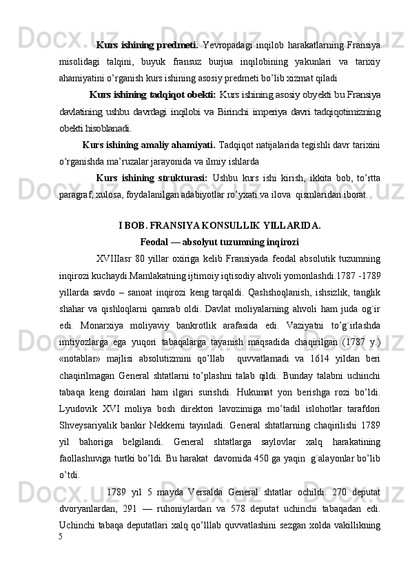                    Kurs ishining predmeti.	 Yevropadagi   inqilob   harakatlarning   Fransiya
misolidagi   talqini,   buyuk   fransuz   burjua   inqilobining   yakunlari   va   tarixiy
ahamiyatini o’rganish kurs ishining asosiy predmeti bo’lib xizmat qiladi	
           Kurs ishining tadqiqot obekti: 	Kurs ishining asosiy obyekti bu Fransiya	
davlatining ushbu davrdagi inqilobi va Birinchi imperiya davri tadqiqotimizning
obekti hisoblanadi. 
         Kurs ishining amaliy ahamiyati.  Tadqiqot natijalarida tegishli davr tarixini
o rganishda ma’ruzalar jarayonida va ilmiy ishlarda 
ʻ
                  Kurs   ishining   strukturasi:   Ushbu   kurs   ishi   kirish,   ikkita   bob,   to’rtta
paragraf, xulosa, foydalanilgan adabiyotlar ro’yxati va ilova  qismlaridan iborat.
       
I BOB. FRANSIYA KONSULLIK YILLARIDA.
Feodal — absolyut tuzumning inqirozi
                    XVIIIasr   80   yillar   oxiriga   kelib   Fransiyada   feodal   absolutik   tuzumning
inqirozi kuchaydi.Mamlakatning ijtimoiy iqtisodiy ahvoli yomonlashdi.1787 -1789
yillarda   savdo   –   sanoat   inqirozi   keng   tarqaldi.   Qashshoqlanish,   ishsizlik,   tanglik
shahar   va   qishloqlarni   qamrab   oldi.   Davlat   moliyalarning   ahvoli   ham   juda   og`ir
edi.   Monarxiya   moliyaviy   bankrotlik   arafasida   edi.   Vaziyatni   to’g`irlashda
imtiyozlarga   ega   yuqori   tabaqalarga   tayanish   maqsadida   chaqirilgan   (1787   y.)
«notablar»   majlisi   absolutizmini   qo’llab     quvvatlamadi   va   1614   yildan   beri
chaqirilmagan   General   shtatlarni   to’plashni   talab   qildi.   Bunday   talabni   uchinchi
tabaqa   keng   doiralari   ham   ilgari   surishdi.   Hukumat   yon   berishga   rozi   bo’ldi.
Lyudovik   XVI   moliya   bosh   direktori   lavozimiga   mo’tadil   islohotlar   tarafdori
Shveysariyalik   bankir   Nekkerni   tayinladi.   General   shtatlarning   chaqirilishi   1789
yil   bahoriga   belgilandi.   General   shtatlarga   saylovlar   xalq   harakatining
faollashuviga turtki bo’ldi. Bu harakat  davomida 450 ga yaqin  g`alayonlar bo’lib
o’tdi. 
                  1789   yil   5   mayda   Versalda   General   shtatlar   ochildi.   270   deputat
dvoryanlardan,   291   —   ruhoniylardan   va   578   deputat   uchinchi   tabaqadan   edi.
Uchinchi  tabaqa deputatlari  xalq qo’lllab quvvatlashini  sezgan  xolda vakillikning
5
  