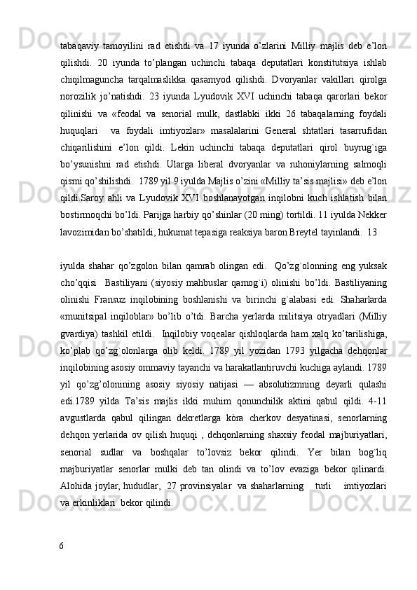 tabaqaviy   tamoyilini   rad   etishdi   va   17   iyunda   o’zlarini   Milliy   majlis   deb   e’lon
qilishdi.   20   iyunda   to’plangan   uchinchi   tabaqa   deputatlari   konstitutsiya   ishlab
chiqilmaguncha   tarqalmaslikka   qasamyod   qilishdi.   Dvoryanlar   vakillari   qirolga
norozilik   jo’natishdi.   23   iyunda   Lyudovik   XVI   uchinchi   tabaqa   qarorlari   bekor
qilinishi   va   «feodal   va   senorial   mulk,   dastlabki   ikki   26   tabaqalarning   foydali
huquqlari     va   foydali   imtiyozlar»   masalalarini   General   shtatlari   tasarrufidan
chiqarilishini   e’lon   qildi.   Lekin   uchinchi   tabaqa   deputatlari   qirol   buyrug`iga
bo’ysunishni   rad   etishdi.   Ularga   liberal   dvoryanlar   va   ruhoniylarning   salmoqli
qismi qo’shilishdi.  1789 yil 9 iyulda Majlis o’zini «Milliy ta’sis majlisi» deb e’lon
qildi.Saroy   ahli   va   Lyudovik   XVI   boshlanayotgan   inqilobni   kuch   ishlatish   bilan
bostirmoqchi bo’ldi. Parijga harbiy qo’shinlar (20 ming) tortildi. 11 iyulda Nekker
lavozimidan bo’shatildi, hukumat tepasiga reaksiya baron Breytel tayinlandi.  13 
iyulda   shahar   qo’zgolon   bilan   qamrab   olingan   edi.     Qo’zg`olonning   eng   yuksak
cho’qqisi     Bastiliyani   (siyosiy   mahbuslar   qamog`i)   olinishi   bo’ldi.   Bastiliyaning
olinishi   Fransuz   inqilobining   boshlanishi   va   birinchi   g`alabasi   edi.   Shaharlarda
«munitsipal   inqiloblar»   bo’lib   o’tdi.   Barcha   yerlarda   militsiya   otryadlari   (Milliy
gvardiya)   tashkil   etildi.     Inqilobiy   voqealar   qishloqlarda   ham   xalq   ko’tarilishiga,
ko’plab   qo’zg`olonlarga   olib   keldi.   1789   yil   yozidan   1793   yilgacha   dehqonlar
inqilobining asosiy ommaviy tayanchi va harakatlantiruvchi kuchiga aylandi. 1789
yil   qo’zg’olonining   asosiy   siyosiy   natijasi   —   absolutizmning   deyarli   qulashi
edi.1789   yilda   Ta’sis   majlis   ikki   muhim   qonunchilik   aktini   qabul   qildi.   4-11
avgustlarda   qabul   qilingan   dekretlarga   kòra   cherkov   desyatinasi,   senorlarning
dehqon   yerlarida   ov   qilish   huquqi   ,   dehqonlarning   shaxsiy   feodal   majburiyatlari,
senorial   sudlar   va   boshqalar   to’lovsiz   bekor   qilindi.   Yer   bilan   bog`liq
majburiyatlar   senorlar   mulki   deb   tan   olindi   va   to’lov   evaziga   bekor   qilinardi.
Alohida joylar, hududlar,   27 provinsiyalar   va shaharlarning       turli       imtiyozlari
va erkinliklari  bekor qilindi. 
6
  